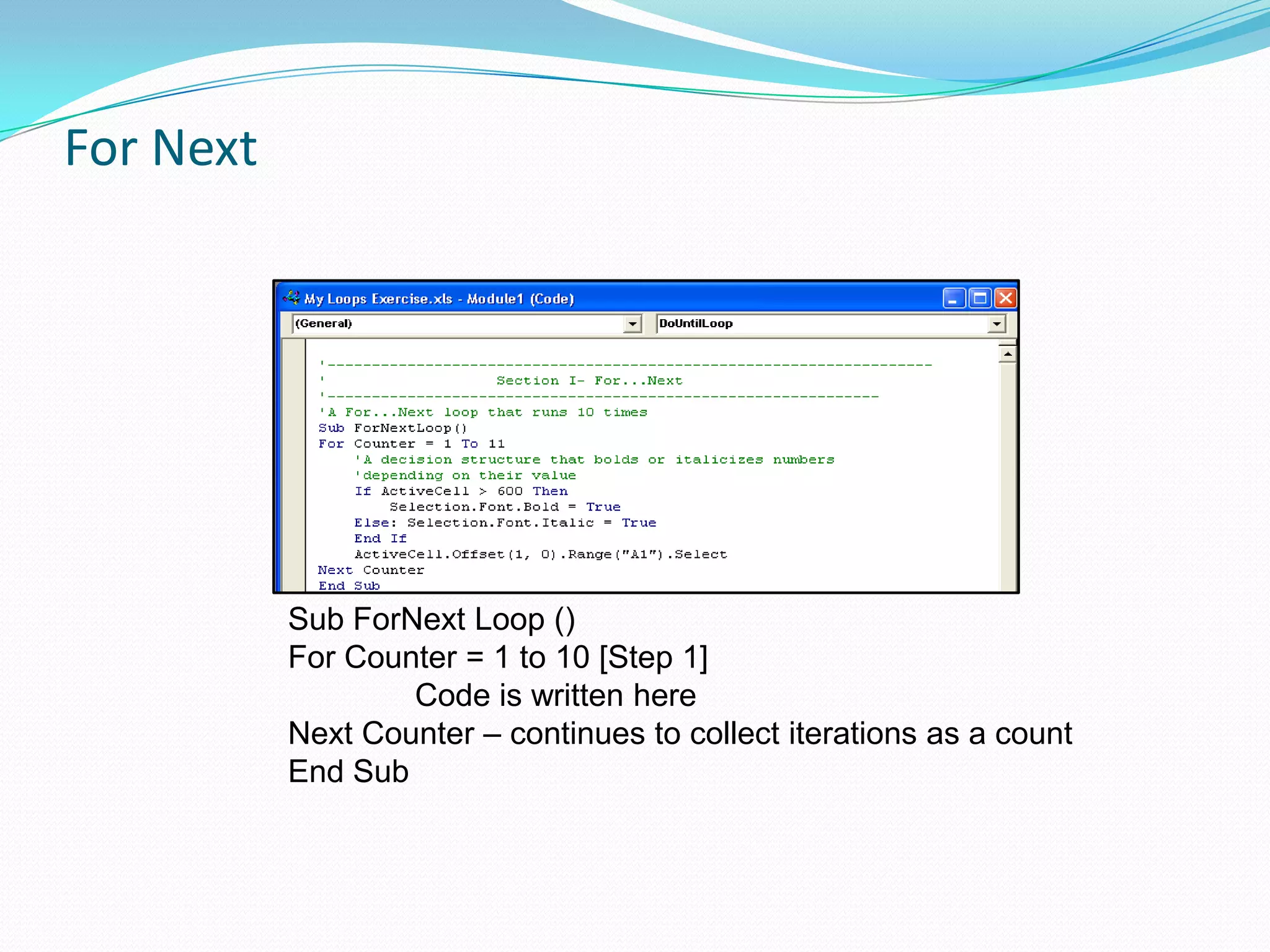 For Next




           Sub ForNext Loop ()
           For Counter = 1 to 10 [Step 1]
                   Code is written here
           Next Counter – continues to collect iterations as a count
           End Sub
 