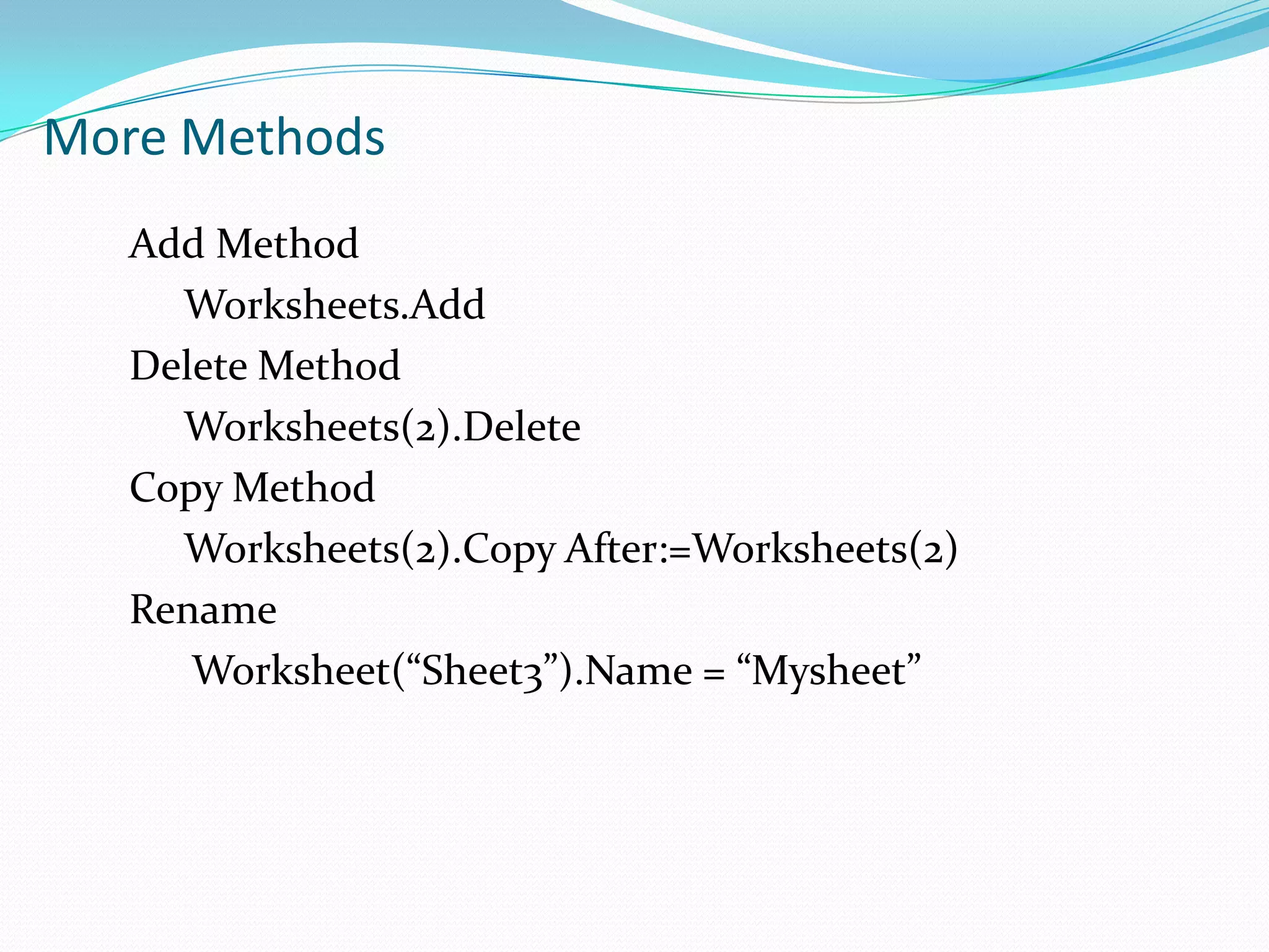 More Methods
   Add Method
     Worksheets.Add
   Delete Method
     Worksheets(2).Delete
   Copy Method
     Worksheets(2).Copy After:=Worksheets(2)
   Rename
      Worksheet(“Sheet3”).Name = “Mysheet”
 