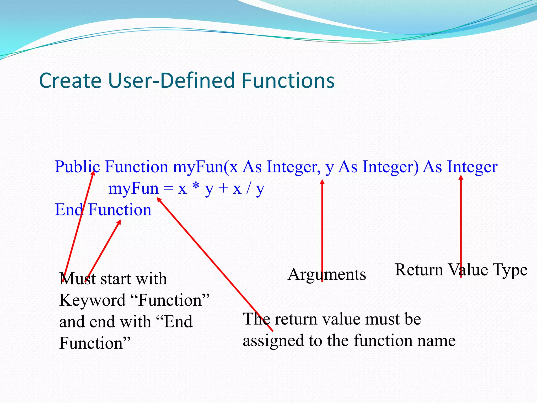 Create User-Defined Functions


 Public Function myFun(x As Integer, y As Integer) As Integer
        myFun = x * y + x / y
 End Function


                                Arguments      Return Value Type
 Must start with
 Keyword “Function”
 and end with “End        The return value must be
 Function”                assigned to the function name
 