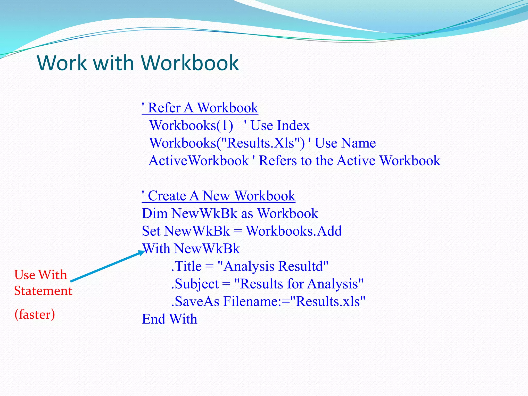 Work with Workbook
             ' Refer A Workbook
               Workbooks(1) ' Use Index
               Workbooks("Results.Xls") ' Use Name
               ActiveWorkbook ' Refers to the Active Workbook

             ' Create A New Workbook
             Dim NewWkBk as Workbook
             Set NewWkBk = Workbooks.Add
             With NewWkBk
                  .Title = "Analysis Resultd"
Use With
Statement         .Subject = "Results for Analysis"
                  .SaveAs Filename:="Results.xls"
(faster)     End With
 