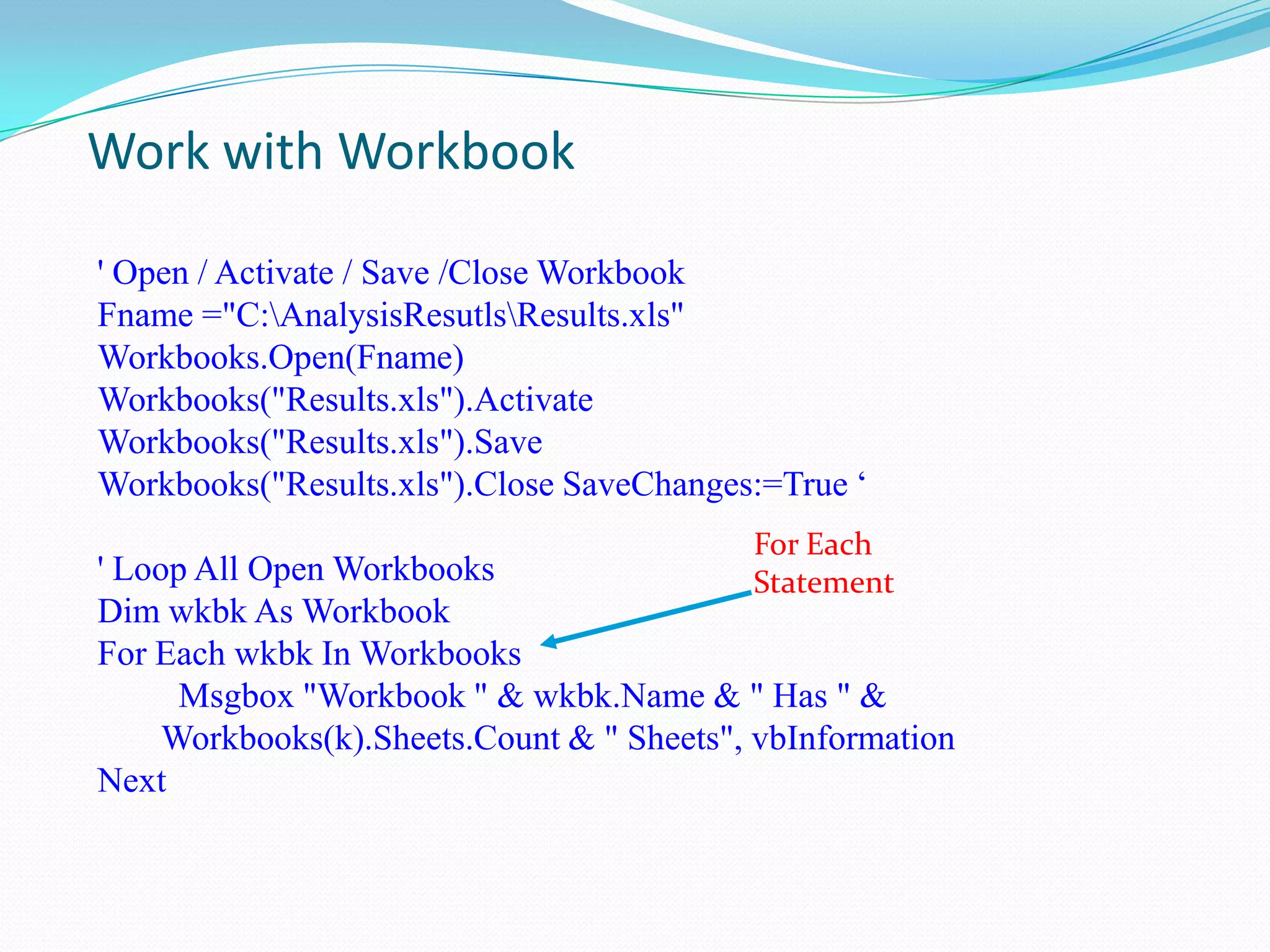 Work with Workbook

' Open / Activate / Save /Close Workbook
Fname ="C:AnalysisResutlsResults.xls"
Workbooks.Open(Fname)
Workbooks("Results.xls").Activate
Workbooks("Results.xls").Save
Workbooks("Results.xls").Close SaveChanges:=True „
                                           For Each
' Loop All Open Workbooks                  Statement
Dim wkbk As Workbook
For Each wkbk In Workbooks
      Msgbox "Workbook " & wkbk.Name & " Has " &
     Workbooks(k).Sheets.Count & " Sheets", vbInformation
Next
 