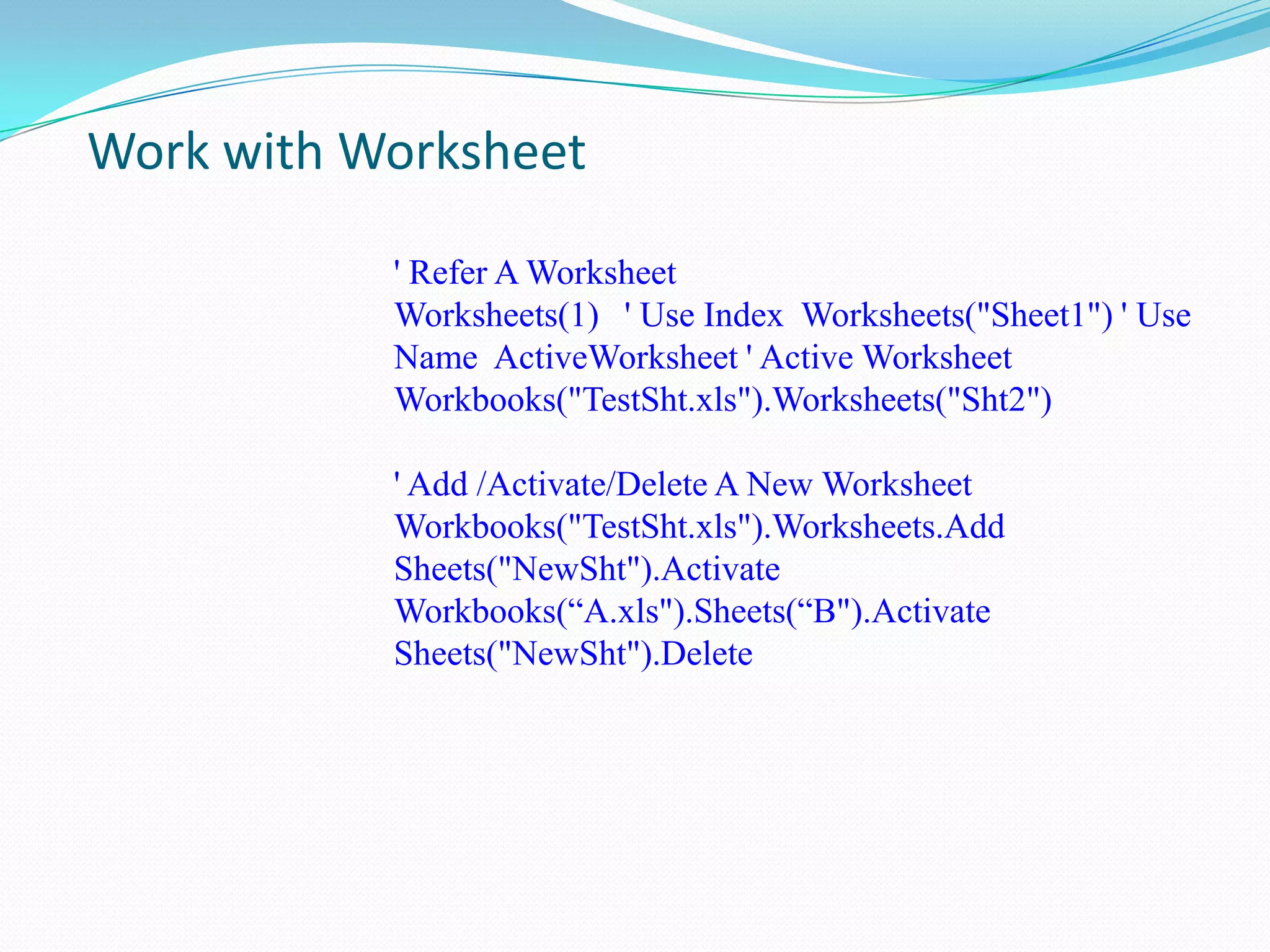 Work with Worksheet

           ' Refer A Worksheet
           Worksheets(1) ' Use Index Worksheets("Sheet1") ' Use
           Name ActiveWorksheet ' Active Worksheet
           Workbooks("TestSht.xls").Worksheets("Sht2")

           ' Add /Activate/Delete A New Worksheet
           Workbooks("TestSht.xls").Worksheets.Add
           Sheets("NewSht").Activate
           Workbooks(“A.xls").Sheets(“B").Activate
           Sheets("NewSht").Delete
 