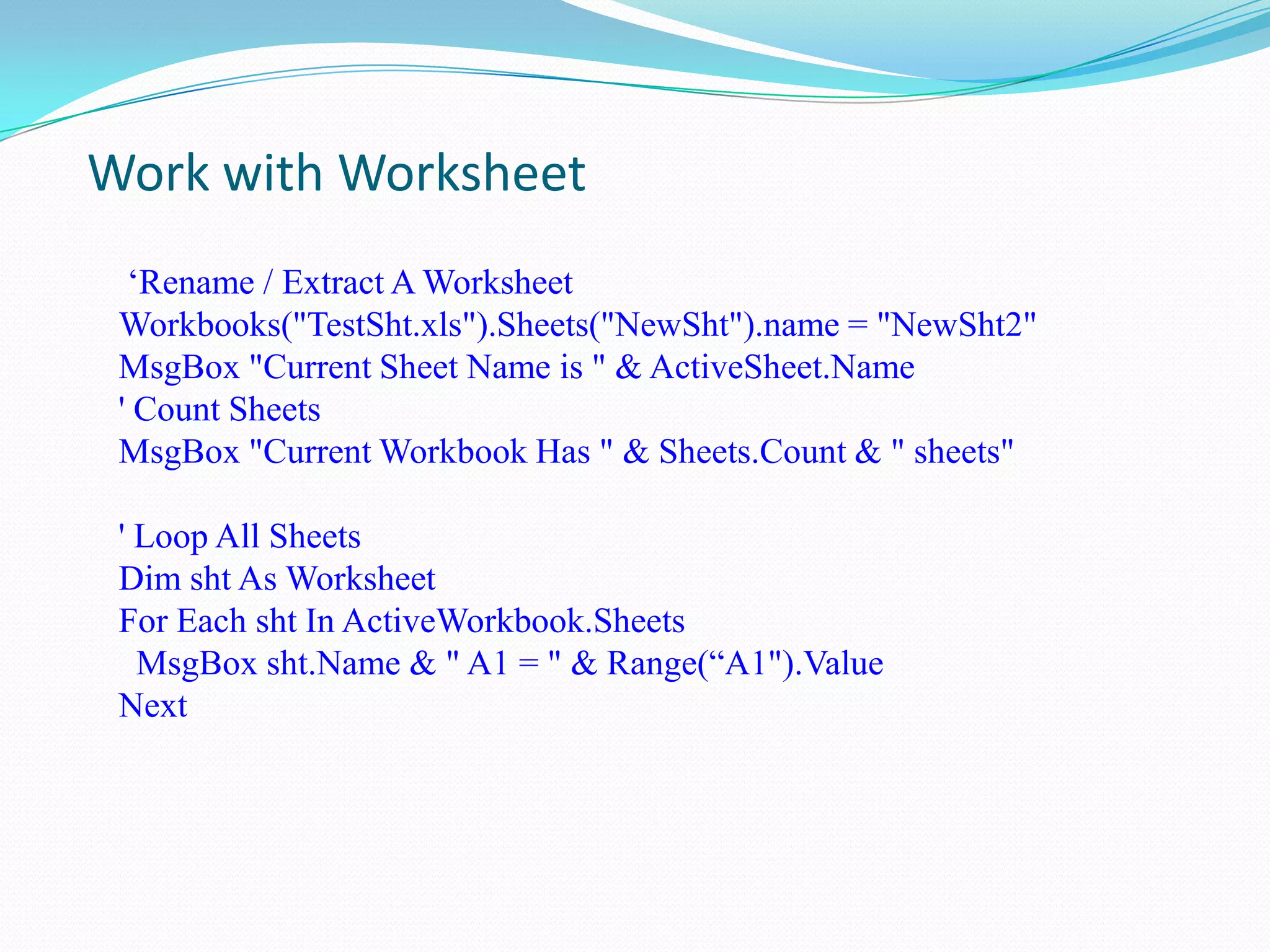 Work with Worksheet
  „Rename / Extract A Worksheet
 Workbooks("TestSht.xls").Sheets("NewSht").name = "NewSht2"
 MsgBox "Current Sheet Name is " & ActiveSheet.Name
 ' Count Sheets
 MsgBox "Current Workbook Has " & Sheets.Count & " sheets"

 ' Loop All Sheets
 Dim sht As Worksheet
 For Each sht In ActiveWorkbook.Sheets
   MsgBox sht.Name & " A1 = " & Range(“A1").Value
 Next
 