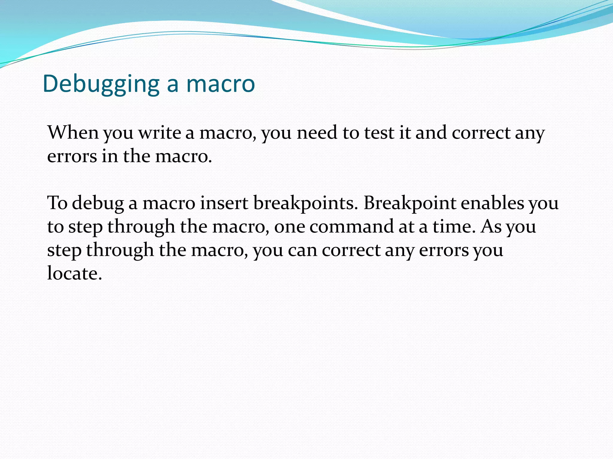 Debugging a macro
When you write a macro, you need to test it and correct any
errors in the macro.

To debug a macro insert breakpoints. Breakpoint enables you
to step through the macro, one command at a time. As you
step through the macro, you can correct any errors you
locate.
 
