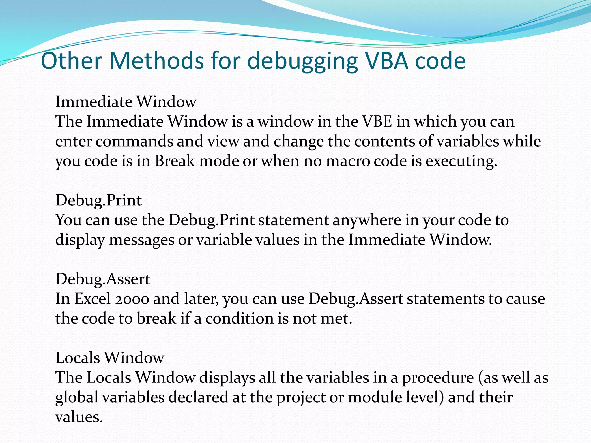 Other Methods for debugging VBA code
 Immediate Window
 The Immediate Window is a window in the VBE in which you can
 enter commands and view and change the contents of variables while
 you code is in Break mode or when no macro code is executing.

 Debug.Print
 You can use the Debug.Print statement anywhere in your code to
 display messages or variable values in the Immediate Window.

 Debug.Assert
 In Excel 2000 and later, you can use Debug.Assert statements to cause
 the code to break if a condition is not met.

 Locals Window
 The Locals Window displays all the variables in a procedure (as well as
 global variables declared at the project or module level) and their
 values.
 