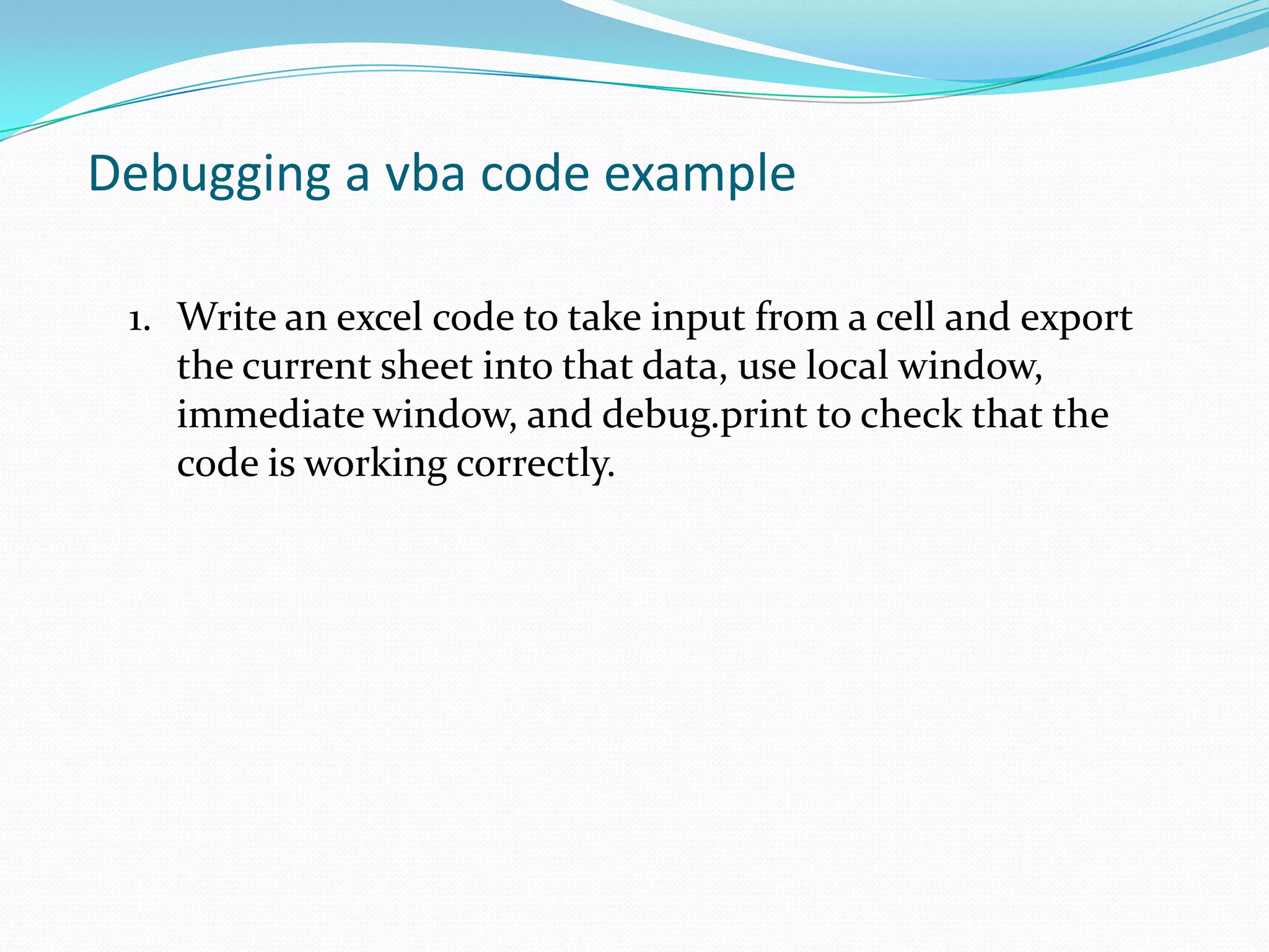 Debugging a vba code example

 1. Write an excel code to take input from a cell and export
    the current sheet into that data, use local window,
    immediate window, and debug.print to check that the
    code is working correctly.
 