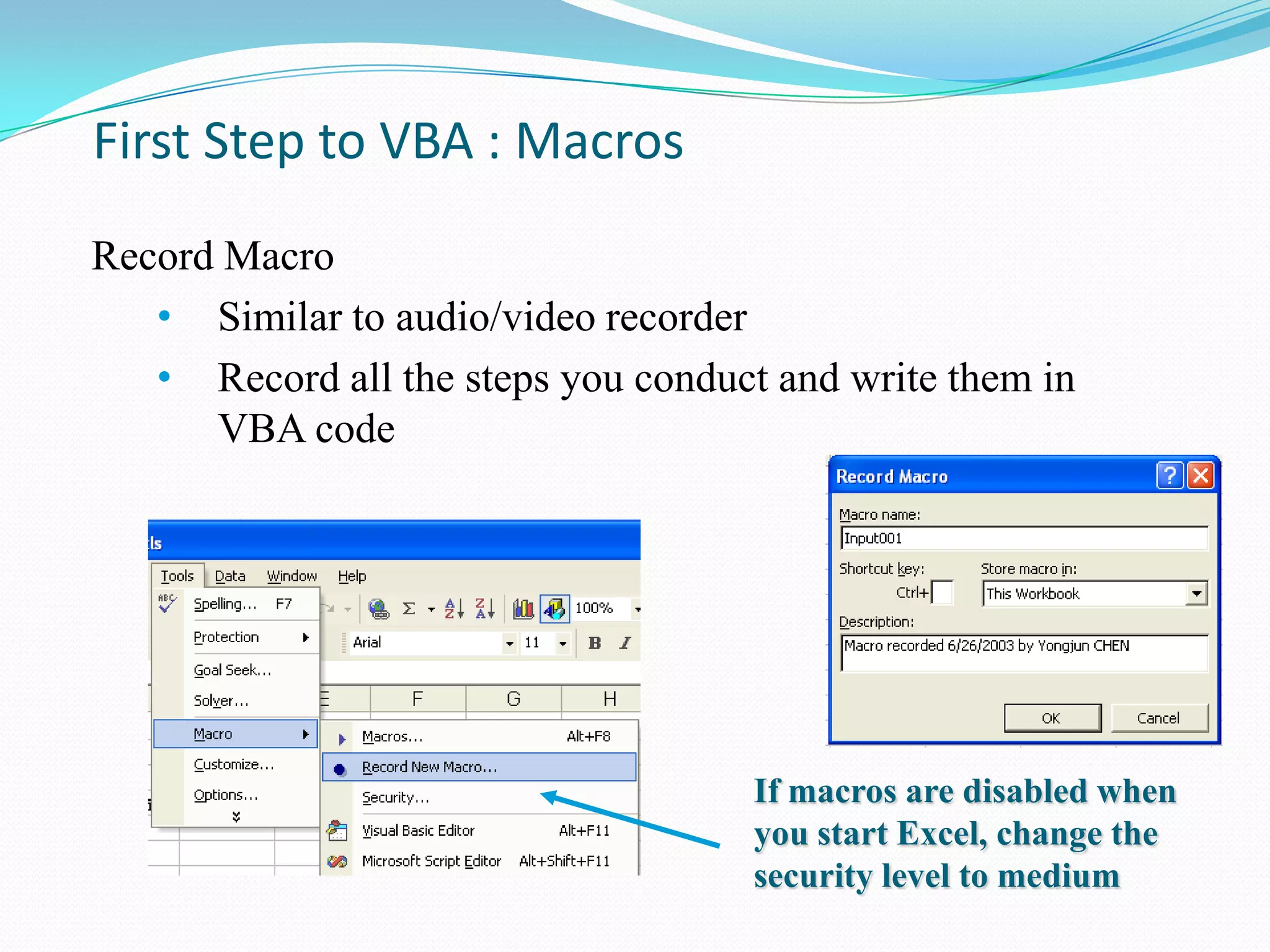 First Step to VBA : Macros
Record Macro
   • Similar to audio/video recorder
   • Record all the steps you conduct and write them in
      VBA code




                                     If macros are disabled when
                                     you start Excel, change the
                                     security level to medium
 