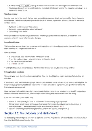 GoalKicker.com – VBA Notes for Professionals 4
Run to cursor ( Ctrl + F8 , Debug - Run to cursor): run code until reaching the line with the cursor.
You can use Debug.Print to print lines to the Immediate Window at runtime. You may also use Debug.? as a
shortcut for Debug.Print
Watches window
Running code line by line is only the ﬁrst step, we need to know more details and one tool for that is the watch
window (View - Watch window), here you can see values of deﬁned expressions. To add a variable to the watch
window, either:
Right-click on it then select "Add watch".
Right-click in watch window, select "Add watch".
Go to Debug - Add watch.
When you add a new expression you can choose whether you just want to see it's value, or also break code
execution when it's true or when its value changes.
Immediate Window
The immediate window allows you to execute arbitrary code or print items by preceeding them with either the
Print keyword or a single question mark "?"
Some examples:
? ActiveSheet.Name - returns name of the active sheet
Print ActiveSheet.Name - returns the name of the active sheet
? foo - returns the value of foo*
x = 10 sets x to 10*
* Getting/Setting values for variables via the Immediate Window can only be done during runtime
Debugging best practices
Whenever your code doesn't work as expected ﬁrst thing you should do is to read it again carefully, looking for
mistakes.
If that doesn't help, then start debugging it; for short procedures it can be eﬃcient to just execute it line by line, for
longer ones you probably need to set breakpoints or breaks on watched expressions, the goal here is to ﬁnd the
line not working as expected.
Once you have the line which gives the incorrect result, but the reason is not yet clear, try to simplify expressions,
or replace variables with constants, that can help understanding whether variables' value are wrong.
If you still can't solve it, and ask for help:
Include as small part of your code as possible for understanding of your problem
If the problem is not related to the value of variables, then replace them by constants. (so, instead of
Sheets(a*b*c+d^2).Range(addressOfRange) write Sheets(4).Range("A2"))
Describe which line gives the wrong behaviour, and what it is (error, wrong result...)
Section 1.3: First Module and Hello World
To start coding in the ﬁrst place, you have to right click your VBA Project in the left list and add a new Module. Your
ﬁrst Hello-World Code could look like this:
 