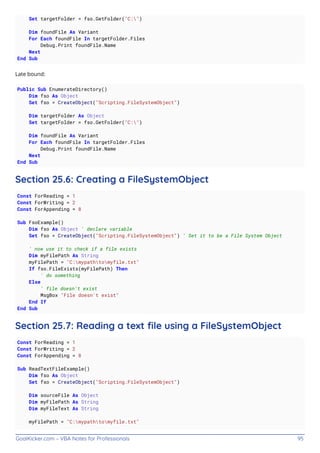 GoalKicker.com – VBA Notes for Professionals 95
Set targetFolder = fso.GetFolder("C:")
Dim foundFile As Variant
For Each foundFile In targetFolder.Files
Debug.Print foundFile.Name
Next
End Sub
Late bound:
Public Sub EnumerateDirectory()
Dim fso As Object
Set fso = CreateObject("Scripting.FileSystemObject")
Dim targetFolder As Object
Set targetFolder = fso.GetFolder("C:")
Dim foundFile As Variant
For Each foundFile In targetFolder.Files
Debug.Print foundFile.Name
Next
End Sub
Section 25.6: Creating a FileSystemObject
Const ForReading = 1
Const ForWriting = 2
Const ForAppending = 8
Sub FsoExample()
Dim fso As Object ' declare variable
Set fso = CreateObject("Scripting.FileSystemObject") ' Set it to be a File System Object
' now use it to check if a file exists
Dim myFilePath As String
myFilePath = "C:mypathtomyfile.txt"
If fso.FileExists(myFilePath) Then
' do something
Else
' file doesn't exist
MsgBox "File doesn't exist"
End If
End Sub
Section 25.7: Reading a text ﬁle using a FileSystemObject
Const ForReading = 1
Const ForWriting = 2
Const ForAppending = 8
Sub ReadTextFileExample()
Dim fso As Object
Set fso = CreateObject("Scripting.FileSystemObject")
Dim sourceFile As Object
Dim myFilePath As String
Dim myFileText As String
myFilePath = "C:mypathtomyfile.txt"
 