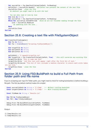 GoalKicker.com – VBA Notes for Professionals 96
Set sourceFile = fso.OpenTextFile(myFilePath, ForReading)
myFileText = sourceFile.ReadAll ' myFileText now contains the content of the text file
sourceFile.Close ' close the file
' do whatever you might need to do with the text
' You can also read it line by line
Dim line As String
Set sourceFile = fso.OpenTextFile(myFilePath, ForReading)
While Not sourceFile.AtEndOfStream ' while we are not finished reading through the file
line = sourceFile.ReadLine
' do something with the line...
Wend
sourceFile.Close
End Sub
Section 25.8: Creating a text ﬁle with FileSystemObject
Sub CreateTextFileExample()
Dim fso As Object
Set fso = CreateObject("Scripting.FileSystemObject")
Dim targetFile As Object
Dim myFilePath As String
Dim myFileText As String
myFilePath = "C:mypathtomyfile.txt"
Set targetFile = fso.CreateTextFile(myFilePath, True) ' this will overwrite any existing file
targetFile.Write "This is some new text"
targetFile.Write " And this text will appear right after the first bit of text."
targetFile.WriteLine "This bit of text includes a newline character to ensure each write takes
its own line."
targetFile.Close ' close the file
End Sub
Section 25.9: Using FSO.BuildPath to build a Full Path from
folder path and ﬁle name
If you're accepting user input for folder paths, you might need to check for trailing backslashes () before building a
ﬁle path. The FSO.BuildPath method makes this simpler:
Const sourceFilePath As String = "C:Temp" '<-- Without trailing backslash
Const targetFilePath As String = "C:Temp" '<-- With trailing backslash
Const fileName As String = "Results.txt"
Dim FSO As FileSystemObject
Set FSO = New FileSystemObject
Debug.Print FSO.BuildPath(sourceFilePath, fileName)
Debug.Print FSO.BuildPath(targetFilePath, fileName)
Output:
C:TempResults.txt
C:TempResults.txt
 