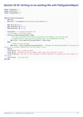 GoalKicker.com – VBA Notes for Professionals 97
Section 25.10: Writing to an existing ﬁle with FileSystemObject
Const ForReading = 1
Const ForWriting = 2
Const ForAppending = 8
Sub WriteTextFileExample()
Dim oFso
Set oFso = CreateObject("Scripting.FileSystemObject")
Dim oFile as Object
Dim myFilePath as String
Dim myFileText as String
myFilePath = "C:mypathtomyfile.txt"
' First check if the file exists
If oFso.FileExists(myFilePath) Then
' this will overwrite any existing filecontent with whatever you send the file
' to append data to the end of an existing file, use ForAppending instead
Set oFile = oFso.OpenTextFile(myFilePath, ForWriting)
Else
' create the file instead
Set oFile = oFso.CreateTextFile(myFilePath) ' skipping the optional boolean for overwrite if
exists as we already checked that the file doesn't exist.
End If
oFile.Write "This is some new text"
oFile.Write " And this text will appear right after the first bit of text."
oFile.WriteLine "This bit of text includes a newline character to ensure each write takes its
own line."
oFile.Close ' close the file
End Sub
 