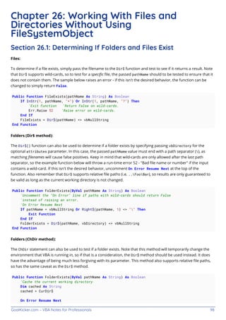 GoalKicker.com – VBA Notes for Professionals 98
Chapter 26: Working With Files and
Directories Without Using
FileSystemObject
Section 26.1: Determining If Folders and Files Exist
Files:
To determine if a ﬁle exists, simply pass the ﬁlename to the Dir$ function and test to see if it returns a result. Note
that Dir$ supports wild-cards, so to test for a speciﬁc ﬁle, the passed pathName should to be tested to ensure that it
does not contain them. The sample below raises an error - if this isn't the desired behavior, the function can be
changed to simply return False.
Public Function FileExists(pathName As String) As Boolean
If InStr(1, pathName, "*") Or InStr(1, pathName, "?") Then
'Exit Function 'Return False on wild-cards.
Err.Raise 52 'Raise error on wild-cards.
End If
FileExists = Dir$(pathName) <> vbNullString
End Function
Folders (Dir$ method):
The Dir$() function can also be used to determine if a folder exists by specifying passing vbDirectory for the
optional attributes parameter. In this case, the passed pathName value must end with a path separator (), as
matching ﬁlenames will cause false positives. Keep in mind that wild-cards are only allowed after the last path
separator, so the example function below will throw a run-time error 52 - "Bad ﬁle name or number" if the input
contains a wild-card. If this isn't the desired behavior, uncomment On Error Resume Next at the top of the
function. Also remember that Dir$ supports relative ﬁle paths (i.e. ..FooBar), so results are only guaranteed to
be valid as long as the current working directory is not changed.
Public Function FolderExists(ByVal pathName As String) As Boolean
'Uncomment the "On Error" line if paths with wild-cards should return False
'instead of raising an error.
'On Error Resume Next
If pathName = vbNullString Or Right$(pathName, 1) <> "" Then
Exit Function
End If
FolderExists = Dir$(pathName, vbDirectory) <> vbNullString
End Function
Folders (ChDir method):
The ChDir statement can also be used to test if a folder exists. Note that this method will temporarily change the
environment that VBA is running in, so if that is a consideration, the Dir$ method should be used instead. It does
have the advantage of being much less forgiving with its parameter. This method also supports relative ﬁle paths,
so has the same caveat as the Dir$ method.
Public Function FolderExists(ByVal pathName As String) As Boolean
'Cache the current working directory
Dim cached As String
cached = CurDir$
On Error Resume Next
 