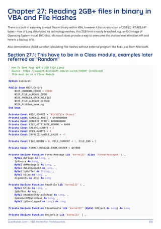 GoalKicker.com – VBA Notes for Professionals 100
Chapter 27: Reading 2GB+ ﬁles in binary in
VBA and File Hashes
There is a built in easy way to read ﬁles in binary within VBA, however it has a restriction of 2GB (2,147,483,647
bytes - max of Long data type). As technology evolves, this 2GB limit is easily breached. e.g. an ISO image of
Operating System install DVD disc. Microsoft does provide a way to overcome this via low level Windows API and
here is a backup of it.
Also demonstrate (Read part) for calculating File Hashes without external program like fciv.exe from Microsoft.
Section 27.1: This have to be in a Class module, examples later
referred as "Random"
' How To Seek Past VBA's 2GB File Limit
' Source: https://support.microsoft.com/en-us/kb/189981 (Archived)
' This must be in a Class Module
Option Explicit
Public Enum W32F_Errors
W32F_UNKNOWN_ERROR = 45600
W32F_FILE_ALREADY_OPEN
W32F_PROBLEM_OPENING_FILE
W32F_FILE_ALREADY_CLOSED
W32F_Problem_seeking
End Enum
Private Const W32F_SOURCE = "Win32File Object"
Private Const GENERIC_WRITE = &H40000000
Private Const GENERIC_READ = &H80000000
Private Const FILE_ATTRIBUTE_NORMAL = &H80
Private Const CREATE_ALWAYS = 2
Private Const OPEN_ALWAYS = 4
Private Const INVALID_HANDLE_VALUE = -1
Private Const FILE_BEGIN = 0, FILE_CURRENT = 1, FILE_END = 2
Private Const FORMAT_MESSAGE_FROM_SYSTEM = &H1000
Private Declare Function FormatMessage Lib "kernel32" Alias "FormatMessageA" ( _
ByVal dwFlags As Long, _
lpSource As Long, _
ByVal dwMessageId As Long, _
ByVal dwLanguageId As Long, _
ByVal lpBuffer As String, _
ByVal nSize As Long, _
Arguments As Any) As Long
Private Declare Function ReadFile Lib "kernel32" ( _
ByVal hFile As Long, _
lpBuffer As Any, _
ByVal nNumberOfBytesToRead As Long, _
lpNumberOfBytesRead As Long, _
ByVal lpOverlapped As Long) As Long
Private Declare Function CloseHandle Lib "kernel32" (ByVal hObject As Long) As Long
Private Declare Function WriteFile Lib "kernel32" ( _
 