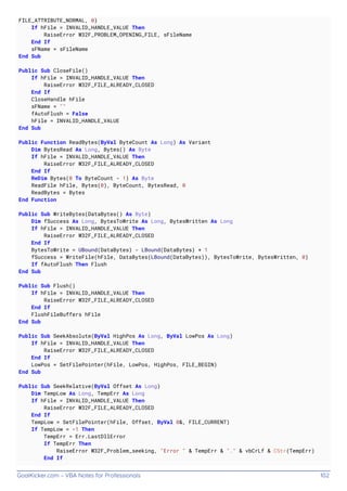 GoalKicker.com – VBA Notes for Professionals 102
FILE_ATTRIBUTE_NORMAL, 0)
If hFile = INVALID_HANDLE_VALUE Then
RaiseError W32F_PROBLEM_OPENING_FILE, sFileName
End If
sFName = sFileName
End Sub
Public Sub CloseFile()
If hFile = INVALID_HANDLE_VALUE Then
RaiseError W32F_FILE_ALREADY_CLOSED
End If
CloseHandle hFile
sFName = ""
fAutoFlush = False
hFile = INVALID_HANDLE_VALUE
End Sub
Public Function ReadBytes(ByVal ByteCount As Long) As Variant
Dim BytesRead As Long, Bytes() As Byte
If hFile = INVALID_HANDLE_VALUE Then
RaiseError W32F_FILE_ALREADY_CLOSED
End If
ReDim Bytes(0 To ByteCount - 1) As Byte
ReadFile hFile, Bytes(0), ByteCount, BytesRead, 0
ReadBytes = Bytes
End Function
Public Sub WriteBytes(DataBytes() As Byte)
Dim fSuccess As Long, BytesToWrite As Long, BytesWritten As Long
If hFile = INVALID_HANDLE_VALUE Then
RaiseError W32F_FILE_ALREADY_CLOSED
End If
BytesToWrite = UBound(DataBytes) - LBound(DataBytes) + 1
fSuccess = WriteFile(hFile, DataBytes(LBound(DataBytes)), BytesToWrite, BytesWritten, 0)
If fAutoFlush Then Flush
End Sub
Public Sub Flush()
If hFile = INVALID_HANDLE_VALUE Then
RaiseError W32F_FILE_ALREADY_CLOSED
End If
FlushFileBuffers hFile
End Sub
Public Sub SeekAbsolute(ByVal HighPos As Long, ByVal LowPos As Long)
If hFile = INVALID_HANDLE_VALUE Then
RaiseError W32F_FILE_ALREADY_CLOSED
End If
LowPos = SetFilePointer(hFile, LowPos, HighPos, FILE_BEGIN)
End Sub
Public Sub SeekRelative(ByVal Offset As Long)
Dim TempLow As Long, TempErr As Long
If hFile = INVALID_HANDLE_VALUE Then
RaiseError W32F_FILE_ALREADY_CLOSED
End If
TempLow = SetFilePointer(hFile, Offset, ByVal 0&, FILE_CURRENT)
If TempLow = -1 Then
TempErr = Err.LastDllError
If TempErr Then
RaiseError W32F_Problem_seeking, "Error " & TempErr & "." & vbCrLf & CStr(TempErr)
End If
 