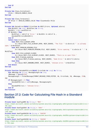 GoalKicker.com – VBA Notes for Professionals 103
End If
End Sub
Private Sub Class_Initialize()
hFile = INVALID_HANDLE_VALUE
End Sub
Private Sub Class_Terminate()
If hFile <> INVALID_HANDLE_VALUE Then CloseHandle hFile
End Sub
Private Sub RaiseError(ByVal ErrorCode As W32F_Errors, Optional sExtra)
Dim Win32Err As Long, Win32Text As String
Win32Err = Err.LastDllError
If Win32Err Then
Win32Text = vbCrLf & "Error " & Win32Err & vbCrLf & _
DecodeAPIErrors(Win32Err)
End If
Select Case ErrorCode
Case W32F_FILE_ALREADY_OPEN
Err.Raise W32F_FILE_ALREADY_OPEN, W32F_SOURCE, "The file '" & sExtra & "' is already
open." & Win32Text
Case W32F_PROBLEM_OPENING_FILE
Err.Raise W32F_PROBLEM_OPENING_FILE, W32F_SOURCE, "Error opening '" & sExtra & "'." &
Win32Text
Case W32F_FILE_ALREADY_CLOSED
Err.Raise W32F_FILE_ALREADY_CLOSED, W32F_SOURCE, "There is no open file."
Case W32F_Problem_seeking
Err.Raise W32F_Problem_seeking, W32F_SOURCE, "Seek Error." & vbCrLf & sExtra
Case Else
Err.Raise W32F_UNKNOWN_ERROR, W32F_SOURCE, "Unknown error." & Win32Text
End Select
End Sub
Private Function DecodeAPIErrors(ByVal ErrorCode As Long) As String
Dim sMessage As String, MessageLength As Long
sMessage = Space$(256)
MessageLength = FormatMessage(FORMAT_MESSAGE_FROM_SYSTEM, 0&, ErrorCode, 0&, sMessage, 256&,
0&)
If MessageLength > 0 Then
DecodeAPIErrors = Left(sMessage, MessageLength)
Else
DecodeAPIErrors = "Unknown Error."
End If
End Function
Section 27.2: Code for Calculating File Hash in a Standard
module
Private Const HashTypeMD5 As String = "MD5" '
https://msdn.microsoft.com/en-us/library/system.security.cryptography.md5cryptoserviceprovider(v=vs.1
10).aspx
Private Const HashTypeSHA1 As String = "SHA1" '
https://msdn.microsoft.com/en-us/library/system.security.cryptography.sha1cryptoserviceprovider(v=vs.
110).aspx
Private Const HashTypeSHA256 As String = "SHA256" '
https://msdn.microsoft.com/en-us/library/system.security.cryptography.sha256cryptoserviceprovider(v=v
s.110).aspx
Private Const HashTypeSHA384 As String = "SHA384" '
https://msdn.microsoft.com/en-us/library/system.security.cryptography.sha384cryptoserviceprovider(v=v
s.110).aspx
 