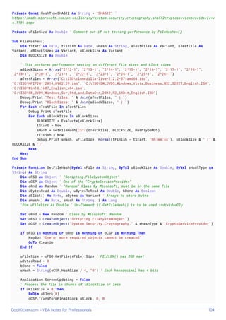GoalKicker.com – VBA Notes for Professionals 104
Private Const HashTypeSHA512 As String = "SHA512" '
https://msdn.microsoft.com/en-us/library/system.security.cryptography.sha512cryptoserviceprovider(v=v
s.110).aspx
Private uFileSize As Double ' Comment out if not testing performance by FileHashes()
Sub FileHashes()
Dim tStart As Date, tFinish As Date, sHash As String, aTestFiles As Variant, oTestFile As
Variant, aBlockSizes As Variant, oBlockSize As Variant
Dim BLOCKSIZE As Double
' This performs performance testing on different file sizes and block sizes
aBlockSizes = Array("2^12-1", "2^13-1", "2^14-1", "2^15-1", "2^16-1", "2^17-1", "2^18-1",
"2^19-1", "2^20-1", "2^21-1", "2^22-1", "2^23-1", "2^24-1", "2^25-1", "2^26-1")
aTestFiles = Array("C:ISOclonezilla-live-2.2.2-37-amd64.iso",
"C:ISOHPIP201.2014_0902.29.iso", "C:ISOSW_DVD5_Windows_Vista_Business_W32_32BIT_English.ISO",
"C:ISOWin10_1607_English_x64.iso",
"C:ISOSW_DVD9_Windows_Svr_Std_and_DataCtr_2012_R2_64Bit_English.ISO")
Debug.Print "Test files: " & Join(aTestFiles, " | ")
Debug.Print "BlockSizes: " & Join(aBlockSizes, " | ")
For Each oTestFile In aTestFiles
Debug.Print oTestFile
For Each oBlockSize In aBlockSizes
BLOCKSIZE = Evaluate(oBlockSize)
tStart = Now
sHash = GetFileHash(CStr(oTestFile), BLOCKSIZE, HashTypeMD5)
tFinish = Now
Debug.Print sHash, uFileSize, Format(tFinish - tStart, "hh:mm:ss"), oBlockSize & " (" &
BLOCKSIZE & ")"
Next
Next
End Sub
Private Function GetFileHash(ByVal sFile As String, ByVal uBlockSize As Double, ByVal sHashType As
String) As String
Dim oFSO As Object ' "Scripting.FileSystemObject"
Dim oCSP As Object ' One of the "CryptoServiceProvider"
Dim oRnd As Random ' "Random" Class by Microsoft, must be in the same file
Dim uBytesRead As Double, uBytesToRead As Double, bDone As Boolean
Dim aBlock() As Byte, aBytes As Variant ' Arrays to store bytes
Dim aHash() As Byte, sHash As String, i As Long
'Dim uFileSize As Double ' Un-Comment if GetFileHash() is to be used individually
Set oRnd = New Random ' Class by Microsoft: Random
Set oFSO = CreateObject("Scripting.FileSystemObject")
Set oCSP = CreateObject("System.Security.Cryptography." & sHashType & "CryptoServiceProvider")
If oFSO Is Nothing Or oRnd Is Nothing Or oCSP Is Nothing Then
MsgBox "One or more required objects cannot be created"
GoTo CleanUp
End If
uFileSize = oFSO.GetFile(sFile).Size ' FILELEN() has 2GB max!
uBytesRead = 0
bDone = False
sHash = String(oCSP.HashSize / 4, "0") ' Each hexadecimal has 4 bits
Application.ScreenUpdating = False
' Process the file in chunks of uBlockSize or less
If uFileSize = 0 Then
ReDim aBlock(0)
oCSP.TransformFinalBlock aBlock, 0, 0
 