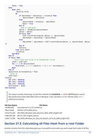 GoalKicker.com – VBA Notes for Professionals 105
bDone = True
Else
With oRnd
.OpenFile sFile
Do
If uBytesRead + uBlockSize < uFileSize Then
uBytesToRead = uBlockSize
Else
uBytesToRead = uFileSize - uBytesRead
bDone = True
End If
' Read in some bytes
aBytes = .ReadBytes(uBytesToRead)
aBlock = aBytes
If bDone Then
oCSP.TransformFinalBlock aBlock, 0, uBytesToRead
uBytesRead = uBytesRead + uBytesToRead
Else
uBytesRead = uBytesRead + oCSP.TransformBlock(aBlock, 0, uBytesToRead, aBlock,
0)
End If
DoEvents
Loop Until bDone
.CloseFile
End With
End If
If bDone Then
' convert Hash byte array to an hexadecimal string
aHash = oCSP.hash
For i = 0 To UBound(aHash)
Mid$(sHash, i * 2 + (aHash(i) > 15) + 2) = Hex(aHash(i))
Next
End If
Application.ScreenUpdating = True
' Clean up
oCSP.Clear
CleanUp:
Set oFSO = Nothing
Set oRnd = Nothing
Set oCSP = Nothing
GetFileHash = sHash
End Function
The output is pretty interesting, my test ﬁles indicates that BLOCKSIZE = 131071 (2^17-1) gives overall
best performance with 32bit Oﬃce 2010 on Windows 7 x64, next best is 2^16-1 (65535). Note 2^27-1
yields Out of memory.
File Size (bytes) File Name
146,800,640 clonezilla-live-2.2.2-37-amd64.iso
798,210,048 HPIP201.2014_0902.29.iso
2,073,016,320 SW_DVD5_Windows_Vista_Business_W32_32BIT_English.ISO
4,380,387,328 Win10_1607_English_x64.iso
5,400,115,200 SW_DVD9_Windows_Svr_Std_and_DataCtr_2012_R2_64Bit_English.ISO
Section 27.3: Calculating all Files Hash from a root Folder
Another variation from the code above gives you more performance when you want to get hash codes of all ﬁles
 