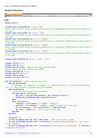 GoalKicker.com – VBA Notes for Professionals 106
from a root folder including all sub folders.
Example of Worksheet:
Code
Option Explicit
Private Const HashTypeMD5 As String = "MD5" '
https://msdn.microsoft.com/en-us/library/system.security.cryptography.md5cryptoserviceprovider(v=vs.1
10).aspx
Private Const HashTypeSHA1 As String = "SHA1" '
https://msdn.microsoft.com/en-us/library/system.security.cryptography.sha1cryptoserviceprovider(v=vs.
110).aspx
Private Const HashTypeSHA256 As String = "SHA256" '
https://msdn.microsoft.com/en-us/library/system.security.cryptography.sha256cryptoserviceprovider(v=v
s.110).aspx
Private Const HashTypeSHA384 As String = "SHA384" '
https://msdn.microsoft.com/en-us/library/system.security.cryptography.sha384cryptoserviceprovider(v=v
s.110).aspx
Private Const HashTypeSHA512 As String = "SHA512" '
https://msdn.microsoft.com/en-us/library/system.security.cryptography.sha512cryptoserviceprovider(v=v
s.110).aspx
Private Const BLOCKSIZE As Double = 131071 ' 2^17-1
Private oFSO As Object
Private oCSP As Object
Private oRnd As Random ' Requires the Class from Microsoft
https://support.microsoft.com/en-us/kb/189981
Private sHashType As String
Private sRootFDR As String
Private oRng As Range
Private uFileCount As Double
Sub AllFileHashes() ' Active-X button calls this
Dim oWS As Worksheet
' | A: FileHash | B: FileSize | C: FileName | D: FilaName and Path | E: File Last Modification
Time | F: Time required to calculate has code (seconds)
With ThisWorkbook
' Clear All old entries on all worksheets
For Each oWS In .Worksheets
Set oRng = Intersect(oWS.UsedRange, oWS.UsedRange.Offset(2))
If Not oRng Is Nothing Then oRng.ClearContents
Next
With .Worksheets(1)
sHashType = Trim(.Range("A1").Value) ' Range(A1)
sRootFDR = Trim(.Range("C1").Value) ' Range(C1) Column B for file size
If Len(sHashType) = 0 Or Len(sRootFDR) = 0 Then Exit Sub
Set oRng = .Range("A3") ' First entry on First Page
End With
End With
uFileCount = 0
If oRnd Is Nothing Then Set oRnd = New Random ' Class by Microsoft: Random
If oFSO Is Nothing Then Set oFSO = CreateObject("Scripting.FileSystemObject") ' Just to get
correct FileSize
If oCSP Is Nothing Then Set oCSP = CreateObject("System.Security.Cryptography." & sHashType &
"CryptoServiceProvider")
 