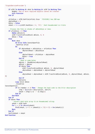 GoalKicker.com – VBA Notes for Professionals 108
"CryptoServiceProvider")
If oFSO Is Nothing Or oRnd Is Nothing Or oCSP Is Nothing Then
MsgBox "One or more required objects cannot be created"
Exit Function
End If
uFileSize = oFSO.GetFile(sFile).Size ' FILELEN() has 2GB max
uBytesRead = 0
bDone = False
sHash = String(oCSP.HashSize / 4, "0") ' Each hexadecimal is 4 bits
' Process the file in chunks of uBlockSize or less
If uFileSize = 0 Then
ReDim aBlock(0)
oCSP.TransformFinalBlock aBlock, 0, 0
bDone = True
Else
With oRnd
On Error GoTo CannotOpenFile
.OpenFile sFile
Do
If uBytesRead + uBlockSize < uFileSize Then
uBytesToRead = uBlockSize
Else
uBytesToRead = uFileSize - uBytesRead
bDone = True
End If
' Read in some bytes
aBytes = .ReadBytes(uBytesToRead)
aBlock = aBytes
If bDone Then
oCSP.TransformFinalBlock aBlock, 0, uBytesToRead
uBytesRead = uBytesRead + uBytesToRead
Else
uBytesRead = uBytesRead + oCSP.TransformBlock(aBlock, 0, uBytesToRead, aBlock,
0)
End If
DoEvents
Loop Until bDone
.CloseFile
CannotOpenFile:
If Err.Number <> 0 Then ' Change the hash code to the Error description
oTmp = Split(Err.Description, vbCrLf)
sHash = oTmp(1) & ":" & oTmp(2)
End If
End With
End If
If bDone Then
' convert Hash byte array to an hexadecimal string
aHash = oCSP.hash
For i = 0 To UBound(aHash)
Mid$(sHash, i * 2 + (aHash(i) > 15) + 2) = Hex(aHash(i))
Next
End If
GetFileHash = sHash
End Function
 