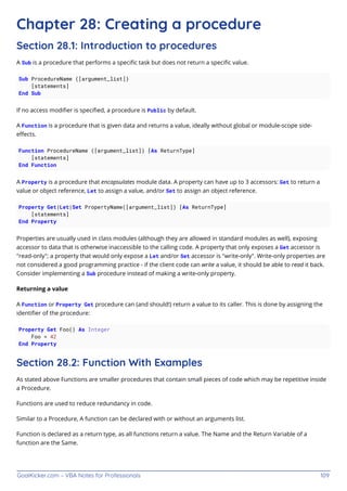 GoalKicker.com – VBA Notes for Professionals 109
Chapter 28: Creating a procedure
Section 28.1: Introduction to procedures
A Sub is a procedure that performs a speciﬁc task but does not return a speciﬁc value.
Sub ProcedureName ([argument_list])
[statements]
End Sub
If no access modiﬁer is speciﬁed, a procedure is Public by default.
A Function is a procedure that is given data and returns a value, ideally without global or module-scope side-
eﬀects.
Function ProcedureName ([argument_list]) [As ReturnType]
[statements]
End Function
A Property is a procedure that encapsulates module data. A property can have up to 3 accessors: Get to return a
value or object reference, Let to assign a value, and/or Set to assign an object reference.
Property Get|Let|Set PropertyName([argument_list]) [As ReturnType]
[statements]
End Property
Properties are usually used in class modules (although they are allowed in standard modules as well), exposing
accessor to data that is otherwise inaccessible to the calling code. A property that only exposes a Get accessor is
"read-only"; a property that would only expose a Let and/or Set accessor is "write-only". Write-only properties are
not considered a good programming practice - if the client code can write a value, it should be able to read it back.
Consider implementing a Sub procedure instead of making a write-only property.
Returning a value
A Function or Property Get procedure can (and should!) return a value to its caller. This is done by assigning the
identiﬁer of the procedure:
Property Get Foo() As Integer
Foo = 42
End Property
Section 28.2: Function With Examples
As stated above Functions are smaller procedures that contain small pieces of code which may be repetitive inside
a Procedure.
Functions are used to reduce redundancy in code.
Similar to a Procedure, A function can be declared with or without an arguments list.
Function is declared as a return type, as all functions return a value. The Name and the Return Variable of a
function are the Same.
 