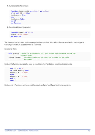GoalKicker.com – VBA Notes for Professionals 110
Function With Parameter:
1.
Function check_even(i as integer) as boolean
if (i mod 2) = 0 then
check_even = True
else
check_even=False
end if
end Function
Function Without Parameter:
2.
Function greet() as String
greet= "Hello Coder!"
end Function
The Function can be called in various ways inside a function. Since a Function declared with a return type is
basically a variable. it is used similar to a variable.
Functional Calls:
call greet() 'Similar to a Procedural call just allows the Procedure to use the
'variable greet
string_1=greet() 'The Return value of the function is used for variable
'assignment
Further the function can also be used as conditions for if and other conditional statements.
for i = 1 to 10
if check_even(i) then
msgbox i & " is Even"
else
msgbox i & " is Odd"
end if
next i
Further more Functions can have modiﬁers such as By ref and By val for their arguments.
 