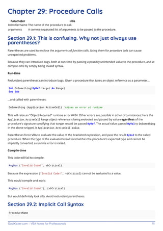GoalKicker.com – VBA Notes for Professionals 111
Chapter 29: Procedure Calls
Parameter Info
IdentiﬁerName The name of the procedure to call.
arguments A comma-separated list of arguments to be passed to the procedure.
Section 29.1: This is confusing. Why not just always use
parentheses?
Parentheses are used to enclose the arguments of function calls. Using them for procedure calls can cause
unexpected problems.
Because they can introduce bugs, both at run-time by passing a possibly unintended value to the procedure, and at
compile-time by simply being invalid syntax.
Run-time
Redundant parentheses can introduce bugs. Given a procedure that takes an object reference as a parameter...
Sub DoSomething(ByRef target As Range)
End Sub
...and called with parentheses:
DoSomething (Application.ActiveCell) 'raises an error at runtime
This will raise an "Object Required" runtime error #424. Other errors are possible in other circumstances: here the
Application.ActiveCell Range object reference is being evaluated and passed by value regardless of the
procedure's signature specifying that target would be passed ByRef. The actual value passed ByVal to DoSomething
in the above snippet, is Application.ActiveCell.Value.
Parentheses force VBA to evaluate the value of the bracketed expression, and pass the result ByVal to the called
procedure. When the type of the evaluated result mismatches the procedure's expected type and cannot be
implicitly converted, a runtime error is raised.
Compile-time
This code will fail to compile:
MsgBox ("Invalid Code!", vbCritical)
Because the expression ("Invalid Code!", vbCritical) cannot be evaluated to a value.
This would compile and work:
MsgBox ("Invalid Code!"), (vbCritical)
But would deﬁnitely look silly. Avoid redundant parentheses.
Section 29.2: Implicit Call Syntax
ProcedureName
 
