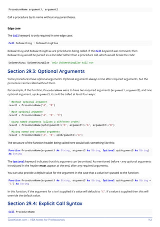 GoalKicker.com – VBA Notes for Professionals 112
ProcedureName argument1, argument2
Call a procedure by its name without any parentheses.
Edge case
The Call keyword is only required in one edge case:
Call DoSomething : DoSomethingElse
DoSomething and DoSomethingElse are procedures being called. If the Call keyword was removed, then
DoSomething would be parsed as a line label rather than a procedure call, which would break the code:
DoSomething: DoSomethingElse 'only DoSomethingElse will run
Section 29.3: Optional Arguments
Some procedures have optional arguments. Optional arguments always come after required arguments, but the
procedure can be called without them.
For example, if the function, ProcedureName were to have two required arguments (argument1, argument2), and one
optional argument, optArgument3, it could be called at least four ways:
' Without optional argument
result = ProcedureName("A", "B")
' With optional argument
result = ProcedureName("A", "B", "C")
' Using named arguments (allows a different order)
result = ProcedureName(optArgument3:="C", argument1:="A", argument2:="B")
' Mixing named and unnamed arguments
result = ProcedureName("A", "B", optArgument3:="C")
The structure of the function header being called here would look something like this:
Function ProcedureName(argument1 As String, argument2 As String, Optional optArgument3 As String)
As String
The Optional keyword indicates that this argument can be omitted. As mentioned before - any optional arguments
introduced in the header must appear at the end, after any required arguments.
You can also provide a default value for the argument in the case that a value isn't passed to the function:
Function ProcedureName(argument1 As String, argument2 As String, Optional optArgument3 As String =
"C") As String
In this function, if the argument for c isn't supplied it's value will default to "C". If a value is supplied then this will
override the default value.
Section 29.4: Explicit Call Syntax
Call ProcedureName
 
