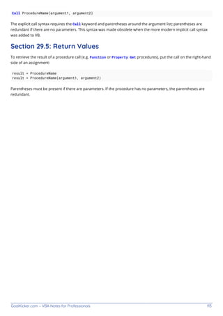 GoalKicker.com – VBA Notes for Professionals 113
Call ProcedureName(argument1, argument2)
The explicit call syntax requires the Call keyword and parentheses around the argument list; parentheses are
redundant if there are no parameters. This syntax was made obsolete when the more modern implicit call syntax
was added to VB.
Section 29.5: Return Values
To retrieve the result of a procedure call (e.g. Function or Property Get procedures), put the call on the right-hand
side of an assignment:
result = ProcedureName
result = ProcedureName(argument1, argument2)
Parentheses must be present if there are parameters. If the procedure has no parameters, the parentheses are
redundant.
 