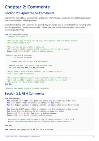 GoalKicker.com – VBA Notes for Professionals 6
Chapter 2: Comments
Section 2.1: Apostrophe Comments
A comment is marked by an apostrophe ('), and ignored when the code executes. Comments help explain your
code to future readers, including yourself.
Since all lines starting with a comment are ignored, they can also be used to prevent code from executing (while
you debug or refactor). Placing an apostrophe ' before your code turns it into a comment. (This is called
commenting out the line.)
Sub InlineDocumentation()
'Comments start with an "'"
'They can be place before a line of code, which prevents the line from executing
'Debug.Print "Hello World"
'They can also be placed after a statement
'The statement still executes, until the compiler arrives at the comment
Debug.Print "Hello World" 'Prints a welcome message
'Comments can have 0 indention....
'... or as much as needed
'''' Comments can contain multiple apostrophes ''''
'Comments can span lines (using line continuations) _
but this can make for hard to read code
'If you need to have mult-line comments, it is often easier to
'use an apostrophe on each line
'The continued statement syntax (:) is treated as part of the comment, so
'it is not possible to place an executable statement after a comment
'This won't run : Debug.Print "Hello World"
End Sub
'Comments can appear inside or outside a procedure
Section 2.2: REM Comments
Sub RemComments()
Rem Comments start with "Rem" (VBA will change any alternate casing to "Rem")
Rem is an abbreviation of Remark, and similar to DOS syntax
Rem Is a legacy approach to adding comments, and apostrophes should be preferred
Rem Comments CANNOT appear after a statement, use the apostrophe syntax instead
Rem Unless they are preceded by the instruction separator token
Debug.Print "Hello World": Rem prints a welcome message
Debug.Print "Hello World" 'Prints a welcome message
'Rem cannot be immediately followed by the following characters "!,@,#,$,%,&"
'Whereas the apostrophe syntax can be followed by any printable character.
End Sub
Rem Comments can appear inside or outside a procedure
 