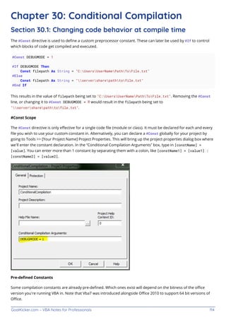 GoalKicker.com – VBA Notes for Professionals 114
Chapter 30: Conditional Compilation
Section 30.1: Changing code behavior at compile time
The #Const directive is used to deﬁne a custom preprocessor constant. These can later be used by #If to control
which blocks of code get compiled and executed.
#Const DEBUGMODE = 1
#If DEBUGMODE Then
Const filepath As String = "C:UsersUserNamePathToFile.txt"
#Else
Const filepath As String = "serversharepathtofile.txt"
#End If
This results in the value of filepath being set to "C:UsersUserNamePathToFile.txt". Removing the #Const
line, or changing it to #Const DEBUGMODE = 0 would result in the filepath being set to
"serversharepathtofile.txt".
#Const Scope
The #Const directive is only eﬀective for a single code ﬁle (module or class). It must be declared for each and every
ﬁle you wish to use your custom constant in. Alternatively, you can declare a #Const globally for your project by
going to Tools >> [Your Project Name] Project Properties. This will bring up the project properties dialog box where
we’ll enter the constant declaration. In the “Conditional Compilation Arguments” box, type in [constName] =
[value]. You can enter more than 1 constant by separating them with a colon, like [constName1] = [value1] :
[constName2] = [value2].
Pre-deﬁned Constants
Some compilation constants are already pre-deﬁned. Which ones exist will depend on the bitness of the oﬃce
version you're running VBA in. Note that Vba7 was introduced alongside Oﬃce 2010 to support 64 bit versions of
Oﬃce.
 