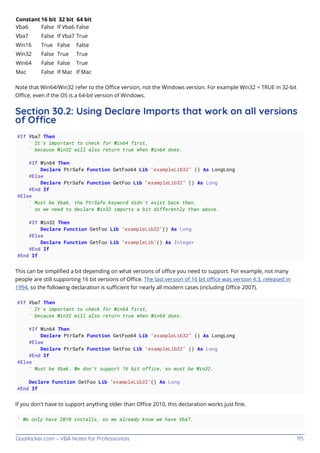 GoalKicker.com – VBA Notes for Professionals 115
Constant 16 bit 32 bit 64 bit
Vba6 False If Vba6 False
Vba7 False If Vba7 True
Win16 True False False
Win32 False True True
Win64 False False True
Mac False If Mac If Mac
Note that Win64/Win32 refer to the Oﬃce version, not the Windows version. For example Win32 = TRUE in 32-bit
Oﬃce, even if the OS is a 64-bit version of Windows.
Section 30.2: Using Declare Imports that work on all versions
of Oce
#If Vba7 Then
' It's important to check for Win64 first,
' because Win32 will also return true when Win64 does.
#If Win64 Then
Declare PtrSafe Function GetFoo64 Lib "exampleLib32" () As LongLong
#Else
Declare PtrSafe Function GetFoo Lib "exampleLib32" () As Long
#End If
#Else
' Must be Vba6, the PtrSafe keyword didn't exist back then,
' so we need to declare Win32 imports a bit differently than above.
#If Win32 Then
Declare Function GetFoo Lib "exampleLib32"() As Long
#Else
Declare Function GetFoo Lib "exampleLib"() As Integer
#End If
#End If
This can be simpliﬁed a bit depending on what versions of oﬃce you need to support. For example, not many
people are still supporting 16 bit versions of Oﬃce. The last version of 16 bit oﬃce was version 4.3, released in
1994, so the following declaration is suﬃcient for nearly all modern cases (including Oﬃce 2007).
#If Vba7 Then
' It's important to check for Win64 first,
' because Win32 will also return true when Win64 does.
#If Win64 Then
Declare PtrSafe Function GetFoo64 Lib "exampleLib32" () As LongLong
#Else
Declare PtrSafe Function GetFoo Lib "exampleLib32" () As Long
#End If
#Else
' Must be Vba6. We don't support 16 bit office, so must be Win32.
Declare Function GetFoo Lib "exampleLib32"() As Long
#End If
If you don't have to support anything older than Oﬃce 2010, this declaration works just ﬁne.
' We only have 2010 installs, so we already know we have Vba7.
 