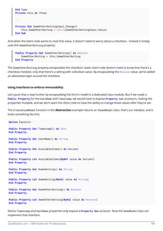 GoalKicker.com – VBA Notes for Professionals 118
End Type
Private this As TView
'...
Private Sub SomeOtherSettingInput_Change()
this.SomeOtherSetting = CBool(SomeOtherSettingInput.Value)
End Sub
And when the client code wants to read that value, it doesn't need to worry about a checkbox - instead it simply
uses the SomeOtherSetting property:
Public Property Get SomeOtherSetting() As Boolean
SomeOtherSetting = this.SomeOtherSetting
End Property
The SomeOtherSetting property encapsulates the checkbox' state; client code doesn't need to know that there's a
checkbox involved, only that there's a setting with a Boolean value. By encapsulating the Boolean value, we've added
an abstraction layer around the checkbox.
Using interfaces to enforce immutability
Let's push that a step further by encapsulating the form's model in a dedicated class module. But if we made a
Public Property for the UserName and Timestamp, we would have to expose Property Let accessors, making the
properties mutable, and we don't want the client code to have the ability to change these values after they're set.
The CreateViewModel function in the Abstraction example returns an ISomeModel class: that's our interface, and it
looks something like this:
Option Explicit
Public Property Get Timestamp() As Date
End Property
Public Property Get UserName() As String
End Property
Public Property Get AvailableItems() As Variant
End Property
Public Property Let AvailableItems(ByRef value As Variant)
End Property
Public Property Get SomeSetting() As String
End Property
Public Property Let SomeSetting(ByVal value As String)
End Property
Public Property Get SomeOtherSetting() As Boolean
End Property
Public Property Let SomeOtherSetting(ByVal value As Boolean)
End Property
Notice Timestamp and UserName properties only expose a Property Get accessor. Now the SomeModel class can
implement that interface:
 