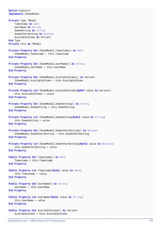 GoalKicker.com – VBA Notes for Professionals 119
Option Explicit
Implements ISomeModel
Private Type TModel
Timestamp As Date
UserName As String
SomeSetting As String
SomeOtherSetting As Boolean
AvailableItems As Variant
End Type
Private this As TModel
Private Property Get ISomeModel_Timestamp() As Date
ISomeModel_Timestamp = this.Timestamp
End Property
Private Property Get ISomeModel_UserName() As String
ISomeModel_UserName = this.UserName
End Property
Private Property Get ISomeModel_AvailableItems() As Variant
ISomeModel_AvailableItems = this.AvailableItems
End Property
Private Property Let ISomeModel_AvailableItems(ByRef value As Variant)
this.AvailableItems = value
End Property
Private Property Get ISomeModel_SomeSetting() As String
ISomeModel_SomeSetting = this.SomeSetting
End Property
Private Property Let ISomeModel_SomeSetting(ByVal value As String)
this.SomeSetting = value
End Property
Private Property Get ISomeModel_SomeOtherSetting() As Boolean
ISomeModel_SomeOtherSetting = this.SomeOtherSetting
End Property
Private Property Let ISomeModel_SomeOtherSetting(ByVal value As Boolean)
this.SomeOtherSetting = value
End Property
Public Property Get Timestamp() As Date
Timestamp = this.Timestamp
End Property
Public Property Let Timestamp(ByVal value As Date)
this.Timestamp = value
End Property
Public Property Get UserName() As String
UserName = this.UserName
End Property
Public Property Let UserName(ByVal value As String)
this.UserName = value
End Property
Public Property Get AvailableItems() As Variant
AvailableItems = this.AvailableItems
 