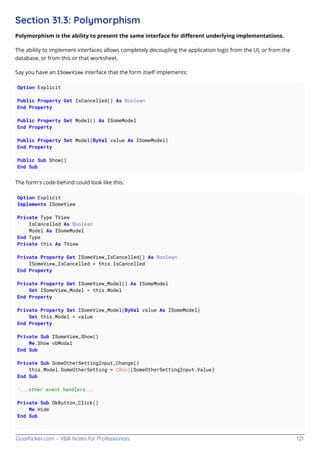 GoalKicker.com – VBA Notes for Professionals 121
Section 31.3: Polymorphism
Polymorphism is the ability to present the same interface for diﬀerent underlying implementations.
The ability to implement interfaces allows completely decoupling the application logic from the UI, or from the
database, or from this or that worksheet.
Say you have an ISomeView interface that the form itself implements:
Option Explicit
Public Property Get IsCancelled() As Boolean
End Property
Public Property Get Model() As ISomeModel
End Property
Public Property Set Model(ByVal value As ISomeModel)
End Property
Public Sub Show()
End Sub
The form's code-behind could look like this:
Option Explicit
Implements ISomeView
Private Type TView
IsCancelled As Boolean
Model As ISomeModel
End Type
Private this As TView
Private Property Get ISomeView_IsCancelled() As Boolean
ISomeView_IsCancelled = this.IsCancelled
End Property
Private Property Get ISomeView_Model() As ISomeModel
Set ISomeView_Model = this.Model
End Property
Private Property Set ISomeView_Model(ByVal value As ISomeModel)
Set this.Model = value
End Property
Private Sub ISomeView_Show()
Me.Show vbModal
End Sub
Private Sub SomeOtherSettingInput_Change()
this.Model.SomeOtherSetting = CBool(SomeOtherSettingInput.Value)
End Sub
'...other event handlers...
Private Sub OkButton_Click()
Me.Hide
End Sub
 