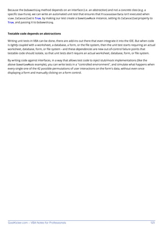 GoalKicker.com – VBA Notes for Professionals 123
Because the DoSomething method depends on an interface (i.e. an abstraction) and not a concrete class (e.g. a
speciﬁc UserForm), we can write an automated unit test that ensures that ProcessUserData isn't executed when
view.IsCancelled is True, by making our test create a SomeViewMock instance, setting its IsCancelled property to
True, and passing it to DoSomething.
Testable code depends on abstractions
Writing unit tests in VBA can be done, there are add-ins out there that even integrate it into the IDE. But when code
is tightly coupled with a worksheet, a database, a form, or the ﬁle system, then the unit test starts requiring an actual
worksheet, database, form, or ﬁle system - and these dependencies are new out-of-control failure points that
testable code should isolate, so that unit tests don't require an actual worksheet, database, form, or ﬁle system.
By writing code against interfaces, in a way that allows test code to inject stub/mock implementations (like the
above SomeViewMock example), you can write tests in a "controlled environment", and simulate what happens when
every single one of the 42 possible permutations of user interactions on the form's data, without even once
displaying a form and manually clicking on a form control.
 