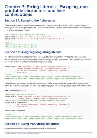 GoalKicker.com – VBA Notes for Professionals 7
Chapter 3: String Literals - Escaping, non-
printable characters and line-
continuations
Section 3.1: Escaping the " character
VBA syntax requires that a string-literal appear within " marks, so when your string needs to contain quotation
marks, you'll need to escape/prepend the " character with an extra " so that VBA understands that you intend the
"" to be interpreted as a " string.
'The following 2 lines produce the same output
Debug.Print "The man said, ""Never use air-quotes"""
Debug.Print "The man said, " & """" & "Never use air-quotes" & """"
'Output:
'The man said, "Never use air-quotes"
'The man said, "Never use air-quotes"
Section 3.2: Assigning long string literals
The VBA editor only allows 1023 characters per line, but typically only the ﬁrst 100-150 characters are visible
without scrolling. If you need to assign long string literals, but you want to keep your code readable, you'll need to
use line-continuations and concatenation to assign your string.
Debug.Print "Lorem ipsum dolor sit amet, consectetur adipiscing elit. " & _
"Integer hendrerit maximus arcu, ut elementum odio varius " & _
"nec. Integer ipsum enim, iaculis et egestas ac, condiment" & _
"um ut tellus."
'Output:
'Lorem ipsum dolor sit amet, consectetur adipiscing elit. Integer hendrerit maximus arcu, ut
elementum odio varius nec. Integer ipsum enim, iaculis et egestas ac, condimentum ut tellus.
VBA will let you use a limited number of line-continuations (the actual number varies by the length of each line
within the continued-block), so if you have very long strings, you'll need to assign and re-assign with concatenation.
Dim loremIpsum As String
'Assign the first part of the string
loremIpsum = "Lorem ipsum dolor sit amet, consectetur adipiscing elit. " & _
"Integer hendrerit maximus arcu, ut elementum odio varius "
'Re-assign with the previous value AND the next section of the string
loremIpsum = loremIpsum & _
"nec. Integer ipsum enim, iaculis et egestas ac, condiment" & _
"um ut tellus."
Debug.Print loremIpsum
'Output:
'Lorem ipsum dolor sit amet, consectetur adipiscing elit. Integer hendrerit maximus arcu, ut
elementum odio varius nec. Integer ipsum enim, iaculis et egestas ac, condimentum ut tellus.
Section 3.3: Using VBA string constants
VBA deﬁnes a number of string constants for special characters like:
 