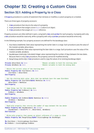 GoalKicker.com – VBA Notes for Professionals 124
Chapter 32: Creating a Custom Class
Section 32.1: Adding a Property to a Class
A Property procedure is a series of statement that retrieves or modiﬁes a custom property on a module.
There are three types of property accessors:
A Get procedure that returns the value of a property.
1.
A Let procedure that assigns a (non-Object) value to an object.
2.
A Set procedure that assigns an Object reference.
3.
Property accessors are often deﬁned in pairs, using both a Get and Let/Set for each property. A property with only
a Get procedure would be read-only, while a property with only a Let/Set procedure would be write-only.
In the following example, four property accessors are deﬁned for the DateRange class:
StartDate (read/write). Date value representing the earlier date in a range. Each procedure uses the value of
1.
the module variable, mStartDate.
EndDate (read/write). Date value representing the later date in a range. Each procedure uses the value of the
2.
module variable, mEndDate.
DaysBetween (read-only). Calculated Integer value representing the number of days between the two dates.
3.
Because there is only a Get procedure, this property cannot be modiﬁed directly.
RangeToCopy (write-only). A Set procedure used to copy the values of an existing DateRange object.
4.
Private mStartDate As Date ' Module variable to hold the starting date
Private mEndDate As Date ' Module variable to hold the ending date
' Return the current value of the starting date
Public Property Get StartDate() As Date
StartDate = mStartDate
End Property
' Set the starting date value. Note that two methods have the name StartDate
Public Property Let StartDate(ByVal NewValue As Date)
mStartDate = NewValue
End Property
' Same thing, but for the ending date
Public Property Get EndDate() As Date
EndDate = mEndDate
End Property
Public Property Let EndDate(ByVal NewValue As Date)
mEndDate = NewValue
End Property
' Read-only property that returns the number of days between the two dates
Public Property Get DaysBetween() As Integer
DaysBetween = DateDiff("d", mStartDate, mEndDate)
End Function
' Write-only property that passes an object reference of a range to clone
Public Property Set RangeToCopy(ByRef ExistingRange As DateRange)
Me.StartDate = ExistingRange.StartDate
Me.EndDate = ExistingRange.EndDate
 