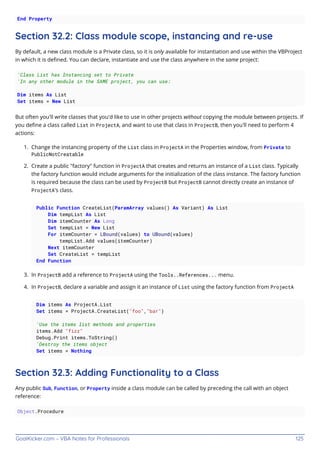 GoalKicker.com – VBA Notes for Professionals 125
End Property
Section 32.2: Class module scope, instancing and re-use
By default, a new class module is a Private class, so it is only available for instantiation and use within the VBProject
in which it is deﬁned. You can declare, instantiate and use the class anywhere in the same project:
'Class List has Instancing set to Private
'In any other module in the SAME project, you can use:
Dim items As List
Set items = New List
But often you'll write classes that you'd like to use in other projects without copying the module between projects. If
you deﬁne a class called List in ProjectA, and want to use that class in ProjectB, then you'll need to perform 4
actions:
Change the instancing property of the List class in ProjectA in the Properties window, from Private to
1.
PublicNotCreatable
Create a public "factory" function in ProjectA that creates and returns an instance of a List class. Typically
2.
the factory function would include arguments for the initialization of the class instance. The factory function
is required because the class can be used by ProjectB but ProjectB cannot directly create an instance of
ProjectA's class.
Public Function CreateList(ParamArray values() As Variant) As List
Dim tempList As List
Dim itemCounter As Long
Set tempList = New List
For itemCounter = LBound(values) to UBound(values)
tempList.Add values(itemCounter)
Next itemCounter
Set CreateList = tempList
End Function
In ProjectB add a reference to ProjectA using the Tools..References... menu.
3.
In ProjectB, declare a variable and assign it an instance of List using the factory function from ProjectA
4.
Dim items As ProjectA.List
Set items = ProjectA.CreateList("foo","bar")
'Use the items list methods and properties
items.Add "fizz"
Debug.Print items.ToString()
'Destroy the items object
Set items = Nothing
Section 32.3: Adding Functionality to a Class
Any public Sub, Function, or Property inside a class module can be called by preceding the call with an object
reference:
Object.Procedure
 