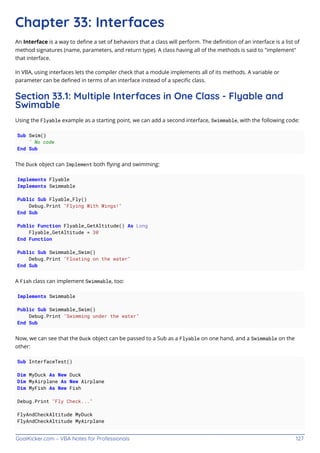 GoalKicker.com – VBA Notes for Professionals 127
Chapter 33: Interfaces
An Interface is a way to deﬁne a set of behaviors that a class will perform. The deﬁnition of an interface is a list of
method signatures (name, parameters, and return type). A class having all of the methods is said to "implement"
that interface.
In VBA, using interfaces lets the compiler check that a module implements all of its methods. A variable or
parameter can be deﬁned in terms of an interface instead of a speciﬁc class.
Section 33.1: Multiple Interfaces in One Class - Flyable and
Swimable
Using the Flyable example as a starting point, we can add a second interface, Swimmable, with the following code:
Sub Swim()
' No code
End Sub
The Duck object can Implement both ﬂying and swimming:
Implements Flyable
Implements Swimmable
Public Sub Flyable_Fly()
Debug.Print "Flying With Wings!"
End Sub
Public Function Flyable_GetAltitude() As Long
Flyable_GetAltitude = 30
End Function
Public Sub Swimmable_Swim()
Debug.Print "Floating on the water"
End Sub
A Fish class can implement Swimmable, too:
Implements Swimmable
Public Sub Swimmable_Swim()
Debug.Print "Swimming under the water"
End Sub
Now, we can see that the Duck object can be passed to a Sub as a Flyable on one hand, and a Swimmable on the
other:
Sub InterfaceTest()
Dim MyDuck As New Duck
Dim MyAirplane As New Airplane
Dim MyFish As New Fish
Debug.Print "Fly Check..."
FlyAndCheckAltitude MyDuck
FlyAndCheckAltitude MyAirplane
 