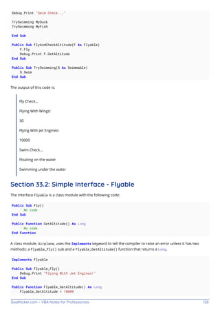 GoalKicker.com – VBA Notes for Professionals 128
Debug.Print "Swim Check..."
TrySwimming MyDuck
TrySwimming MyFish
End Sub
Public Sub FlyAndCheckAltitude(F As Flyable)
F.Fly
Debug.Print F.GetAltitude
End Sub
Public Sub TrySwimming(S As Swimmable)
S.Swim
End Sub
The output of this code is:
Fly Check...
Flying With Wings!
30
Flying With Jet Engines!
10000
Swim Check...
Floating on the water
Swimming under the water
Section 33.2: Simple Interface - Flyable
The interface Flyable is a class module with the following code:
Public Sub Fly()
' No code.
End Sub
Public Function GetAltitude() As Long
' No code.
End Function
A class module, Airplane, uses the Implements keyword to tell the compiler to raise an error unless it has two
methods: a Flyable_Fly() sub and a Flyable_GetAltitude() function that returns a Long.
Implements Flyable
Public Sub Flyable_Fly()
Debug.Print "Flying With Jet Engines!"
End Sub
Public Function Flyable_GetAltitude() As Long
Flyable_GetAltitude = 10000
 