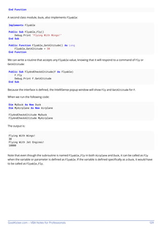 GoalKicker.com – VBA Notes for Professionals 129
End Function
A second class module, Duck, also implements Flyable:
Implements Flyable
Public Sub Flyable_Fly()
Debug.Print "Flying With Wings!"
End Sub
Public Function Flyable_GetAltitude() As Long
Flyable_GetAltitude = 30
End Function
We can write a routine that accepts any Flyable value, knowing that it will respond to a command of Fly or
GetAltitude:
Public Sub FlyAndCheckAltitude(F As Flyable)
F.Fly
Debug.Print F.GetAltitude
End Sub
Because the interface is deﬁned, the IntelliSense popup window will show Fly and GetAltitude for F.
When we run the following code:
Dim MyDuck As New Duck
Dim MyAirplane As New Airplane
FlyAndCheckAltitude MyDuck
FlyAndCheckAltitude MyAirplane
The output is:
Flying With Wings!
30
Flying With Jet Engines!
10000
Note that even though the subroutine is named Flyable_Fly in both Airplane and Duck, it can be called as Fly
when the variable or parameter is deﬁned as Flyable. If the variable is deﬁned speciﬁcally as a Duck, it would have
to be called as Flyable_Fly.
 