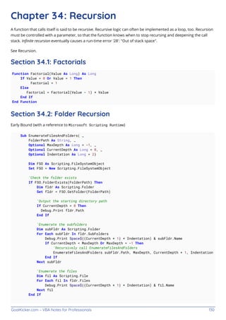 GoalKicker.com – VBA Notes for Professionals 130
Chapter 34: Recursion
A function that calls itself is said to be recursive. Recursive logic can often be implemented as a loop, too. Recursion
must be controlled with a parameter, so that the function knows when to stop recursing and deepening the call
stack. Inﬁnite recursion eventually causes a run-time error '28': "Out of stack space".
See Recursion.
Section 34.1: Factorials
Function Factorial(Value As Long) As Long
If Value = 0 Or Value = 1 Then
Factorial = 1
Else
Factorial = Factorial(Value - 1) * Value
End If
End Function
Section 34.2: Folder Recursion
Early Bound (with a reference to Microsoft Scripting Runtime)
Sub EnumerateFilesAndFolders( _
FolderPath As String, _
Optional MaxDepth As Long = -1, _
Optional CurrentDepth As Long = 0, _
Optional Indentation As Long = 2)
Dim FSO As Scripting.FileSystemObject
Set FSO = New Scripting.FileSystemObject
'Check the folder exists
If FSO.FolderExists(FolderPath) Then
Dim fldr As Scripting.Folder
Set fldr = FSO.GetFolder(FolderPath)
'Output the starting directory path
If CurrentDepth = 0 Then
Debug.Print fldr.Path
End If
'Enumerate the subfolders
Dim subFldr As Scripting.Folder
For Each subFldr In fldr.SubFolders
Debug.Print Space$((CurrentDepth + 1) * Indentation) & subFldr.Name
If CurrentDepth < MaxDepth Or MaxDepth = -1 Then
'Recursively call EnumerateFilesAndFolders
EnumerateFilesAndFolders subFldr.Path, MaxDepth, CurrentDepth + 1, Indentation
End If
Next subFldr
'Enumerate the files
Dim fil As Scripting.File
For Each fil In fldr.Files
Debug.Print Space$((CurrentDepth + 1) * Indentation) & fil.Name
Next fil
End If
 
