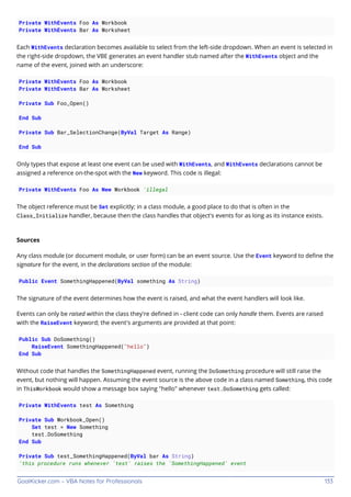 GoalKicker.com – VBA Notes for Professionals 133
Private WithEvents Foo As Workbook
Private WithEvents Bar As Worksheet
Each WithEvents declaration becomes available to select from the left-side dropdown. When an event is selected in
the right-side dropdown, the VBE generates an event handler stub named after the WithEvents object and the
name of the event, joined with an underscore:
Private WithEvents Foo As Workbook
Private WithEvents Bar As Worksheet
Private Sub Foo_Open()
End Sub
Private Sub Bar_SelectionChange(ByVal Target As Range)
End Sub
Only types that expose at least one event can be used with WithEvents, and WithEvents declarations cannot be
assigned a reference on-the-spot with the New keyword. This code is illegal:
Private WithEvents Foo As New Workbook 'illegal
The object reference must be Set explicitly; in a class module, a good place to do that is often in the
Class_Initialize handler, because then the class handles that object's events for as long as its instance exists.
Sources
Any class module (or document module, or user form) can be an event source. Use the Event keyword to deﬁne the
signature for the event, in the declarations section of the module:
Public Event SomethingHappened(ByVal something As String)
The signature of the event determines how the event is raised, and what the event handlers will look like.
Events can only be raised within the class they're deﬁned in - client code can only handle them. Events are raised
with the RaiseEvent keyword; the event's arguments are provided at that point:
Public Sub DoSomething()
RaiseEvent SomethingHappened("hello")
End Sub
Without code that handles the SomethingHappened event, running the DoSomething procedure will still raise the
event, but nothing will happen. Assuming the event source is the above code in a class named Something, this code
in ThisWorkbook would show a message box saying "hello" whenever test.DoSomething gets called:
Private WithEvents test As Something
Private Sub Workbook_Open()
Set test = New Something
test.DoSomething
End Sub
Private Sub test_SomethingHappened(ByVal bar As String)
'this procedure runs whenever 'test' raises the 'SomethingHappened' event
 