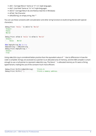 GoalKicker.com – VBA Notes for Professionals 8
vbCr : Carriage-Return 'Same as "r" in C style languages.
vbLf : Line-Feed 'Same as "n" in C style languages.
vbCrLf : Carriage-Return & Line-Feed (a new-line in Windows)
vbTab: Tab Character
vbNullString: an empty string, like ""
You can use these constants with concatenation and other string functions to build string-literals with special-
characters.
Debug.Print "Hello " & vbCrLf & "World"
'Output:
'Hello
'World
Debug.Print vbTab & "Hello" & vbTab & "World"
'Output:
' Hello World
Dim EmptyString As String
EmptyString = vbNullString
Debug.Print EmptyString = ""
'Output:
'True
Using vbNullString is considered better practice than the equivalent value of "" due to diﬀerences in how the
code is compiled. Strings are accessed via a pointer to an allocated area of memory, and the VBA compiler is smart
enough to use a null pointer to represent vbNullString. The literal "" is allocated memory as if it were a String
typed Variant, making the use of the constant much more eﬃcient:
Debug.Print StrPtr(vbNullString) 'Prints 0.
Debug.Print StrPtr("") 'Prints a memory address.
 