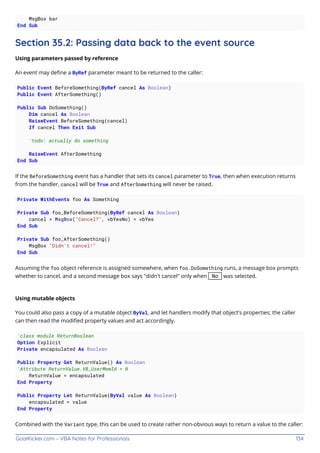 GoalKicker.com – VBA Notes for Professionals 134
MsgBox bar
End Sub
Section 35.2: Passing data back to the event source
Using parameters passed by reference
An event may deﬁne a ByRef parameter meant to be returned to the caller:
Public Event BeforeSomething(ByRef cancel As Boolean)
Public Event AfterSomething()
Public Sub DoSomething()
Dim cancel As Boolean
RaiseEvent BeforeSomething(cancel)
If cancel Then Exit Sub
'todo: actually do something
RaiseEvent AfterSomething
End Sub
If the BeforeSomething event has a handler that sets its cancel parameter to True, then when execution returns
from the handler, cancel will be True and AfterSomething will never be raised.
Private WithEvents foo As Something
Private Sub foo_BeforeSomething(ByRef cancel As Boolean)
cancel = MsgBox("Cancel?", vbYesNo) = vbYes
End Sub
Private Sub foo_AfterSomething()
MsgBox "Didn't cancel!"
End Sub
Assuming the foo object reference is assigned somewhere, when foo.DoSomething runs, a message box prompts
whether to cancel, and a second message box says "didn't cancel" only when No was selected.
Using mutable objects
You could also pass a copy of a mutable object ByVal, and let handlers modify that object's properties; the caller
can then read the modiﬁed property values and act accordingly.
'class module ReturnBoolean
Option Explicit
Private encapsulated As Boolean
Public Property Get ReturnValue() As Boolean
'Attribute ReturnValue.VB_UserMemId = 0
ReturnValue = encapsulated
End Property
Public Property Let ReturnValue(ByVal value As Boolean)
encapsulated = value
End Property
Combined with the Variant type, this can be used to create rather non-obvious ways to return a value to the caller:
 