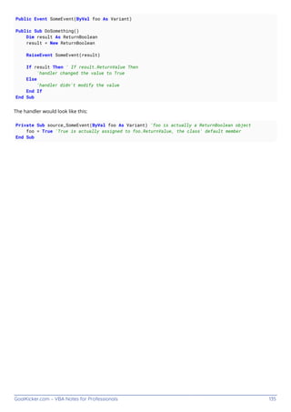 GoalKicker.com – VBA Notes for Professionals 135
Public Event SomeEvent(ByVal foo As Variant)
Public Sub DoSomething()
Dim result As ReturnBoolean
result = New ReturnBoolean
RaiseEvent SomeEvent(result)
If result Then ' If result.ReturnValue Then
'handler changed the value to True
Else
'handler didn't modify the value
End If
End Sub
The handler would look like this:
Private Sub source_SomeEvent(ByVal foo As Variant) 'foo is actually a ReturnBoolean object
foo = True 'True is actually assigned to foo.ReturnValue, the class' default member
End Sub
 