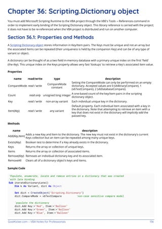 GoalKicker.com – VBA Notes for Professionals 136
Chapter 36: Scripting.Dictionary object
You must add Microsoft Scripting Runtime to the VBA project through the VBE's Tools → References command in
order to implement early binding of the Scripting Dictionary object. This library reference is carried with the project;
it does not have to be re-referenced when the VBA project is distributed and run on another computer.
Section 36.1: Properties and Methods
A Scripting Dictionary object stores information in Key/Item pairs. The Keys must be unique and not an array but
the associated Items can be repeated (their uniqueness is held by the companion Key) and can be of any type of
variant or object.
A dictionary can be thought of as a two ﬁeld in-memory database with a primary unique index on the ﬁrst 'ﬁeld'
(the Key). This unique index on the Keys property allows very fast 'lookups' to retrieve a Key's associated Item value.
Properties
name read/write type description
CompareMode read / write
CompareMode
constant
Setting the CompareMode can only be performed on an empty
dictionary. Accepted values are 0 (vbBinaryCompare), 1
(vbTextCompare), 2 (vbDatabaseCompare).
Count read only unsigned long integer
A one-based count of the key/item pairs in the scripting
dictionary object.
Key read / write non-array variant Each individual unique key in the dictionary.
Item(Key) read / write any variant
Default property. Each individual item associated with a key in
the dictionary. Note that attempting to retrieve an item with a
key that does not exist in the dictionary will implicitly add the
passed key.
Methods
name description
Add(Key,Item)
Adds a new Key and Item to the dictionary. The new key must not exist in the dictionary's current
Keys collection but an item can be repeated among many unique keys.
Exists(Key) Boolean test to determine if a Key already exists in the dictionary.
Keys Returns the array or collection of unique keys.
Items Returns the array or collection of associated items.
Remove(Key) Removes an individual dictionary key and its associated item.
RemoveAll Clears all of a dictionary object's keys and items.
Sample Code
'Populate, enumerate, locate and remove entries in a dictionary that was created
'with late binding
Sub iterateDictionaryLate()
Dim k As Variant, dict As Object
Set dict = CreateObject("Scripting.Dictionary")
dict.CompareMode = vbTextCompare 'non-case sensitive compare model
'populate the dictionary
dict.Add Key:="Red", Item:="Balloon"
dict.Add Key:="Green", Item:="Balloon"
dict.Add Key:="Blue", Item:="Balloon"
 