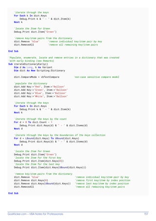 GoalKicker.com – VBA Notes for Professionals 137
'iterate through the keys
For Each k In dict.Keys
Debug.Print k & " - " & dict.Item(k)
Next k
'locate the Item for Green
Debug.Print dict.Item("Green")
'remove key/item pairs from the dictionary
dict.Remove "blue" 'remove individual key/item pair by key
dict.RemoveAll 'remove all remaining key/item pairs
End Sub
'Populate, enumerate, locate and remove entries in a dictionary that was created
'with early binding (see Remarks)
Sub iterateDictionaryEarly()
Dim d As Long, k As Variant
Dim dict As New Scripting.Dictionary
dict.CompareMode = vbTextCompare 'non-case sensitive compare model
'populate the dictionary
dict.Add Key:="Red", Item:="Balloon"
dict.Add Key:="Green", Item:="Balloon"
dict.Add Key:="Blue", Item:="Balloon"
dict.Add Key:="White", Item:="Balloon"
'iterate through the keys
For Each k In dict.Keys
Debug.Print k & " - " & dict.Item(k)
Next k
'iterate through the keys by the count
For d = 0 To dict.Count - 1
Debug.Print dict.Keys(d) & " - " & dict.Items(d)
Next d
'iterate through the keys by the boundaries of the keys collection
For d = LBound(dict.Keys) To UBound(dict.Keys)
Debug.Print dict.Keys(d) & " - " & dict.Items(d)
Next d
'locate the Item for Green
Debug.Print dict.Item("Green")
'locate the Item for the first key
Debug.Print dict.Item(dict.Keys(0))
'locate the Item for the last key
Debug.Print dict.Item(dict.Keys(UBound(dict.Keys)))
'remove key/item pairs from the dictionary
dict.Remove "blue" 'remove individual key/item pair by key
dict.Remove dict.Keys(0) 'remove first key/item by index position
dict.Remove dict.Keys(UBound(dict.Keys)) 'remove last key/item by index position
dict.RemoveAll 'remove all remaining key/item pairs
End Sub
 