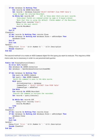 GoalKicker.com – VBA Notes for Professionals 140
If Not database Is Nothing Then
Dim records As ADODB.Recordset
Set records = database.Execute("SELECT DISTINCT Item FROM Table")
'Loop through the returned Recordset.
Do While Not records.EOF 'EOF is false when there are more records.
'Individual fields are indexed either by name or 0 based ordinal.
'Note that this is using the default .Fields member of the Recordset.
Debug.Print records("Item")
'Move to the next record.
records.MoveNext
Loop
End If
CleanExit:
If Not records Is Nothing Then records.Close
If Not database Is Nothing And database.State = adStateOpen Then
database.Close
End If
Exit Sub
Handler:
Debug.Print "Error " & Err.Number & ": " & Err.Description
Resume CleanExit
End Sub
The second method is to create an ADO Command object for the query you want to execute. This requires a little
more code, but is necessary in order to use parametrized queries:
Public Sub DisplayDistinctItems()
On Error GoTo Handler
Dim database As ADODB.Connection
Set database = OpenDatabaseConnection(SomeDSN)
If Not database Is Nothing Then
Dim query As ADODB.Command
Set query = New ADODB.Command
'Build the command to pass to the data source.
With query
.ActiveConnection = database
.CommandText = "SELECT DISTINCT Item FROM Table"
.CommandType = adCmdText
End With
Dim records As ADODB.Recordset
'Execute the command to retrieve the recordset.
Set records = query.Execute()
Do While Not records.EOF
Debug.Print records("Item")
records.MoveNext
Loop
End If
CleanExit:
If Not records Is Nothing Then records.Close
If Not database Is Nothing And database.State = adStateOpen Then
database.Close
End If
Exit Sub
Handler:
Debug.Print "Error " & Err.Number & ": " & Err.Description
Resume CleanExit
End Sub
 