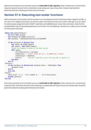 GoalKicker.com – VBA Notes for Professionals 141
Note that commands sent to the data source are vulnerable to SQL injection, either intentional or unintentional.
In general, queries should not be created by concatenating user input of any kind. Instead, they should be
parameterized (see Creating parameterized commands).
Section 37.4: Executing non-scalar functions
ADO connections can be used to perform pretty much any database function that the provider supports via SQL. In
this case it isn't always necessary to use the Recordset returned by the Execute function, although it can be useful
for obtaining key assignments after INSERT statements with @@Identity or similar SQL commands. Note that the
example below uses the OpenDatabaseConnection function from the Making a connection to a data source example
for the purpose of brevity.
Public Sub UpdateTheFoos()
On Error GoTo Handler
Dim database As ADODB.Connection
Set database = OpenDatabaseConnection(SomeDSN)
If Not database Is Nothing Then
Dim update As ADODB.Command
Set update = New ADODB.Command
'Build the command to pass to the data source.
With update
.ActiveConnection = database
.CommandText = "UPDATE Table SET Foo = 42 WHERE Bar IS NULL"
.CommandType = adCmdText
.Execute 'We don't need the return from the DB, so ignore it.
End With
End If
CleanExit:
If Not database Is Nothing And database.State = adStateOpen Then
database.Close
End If
Exit Sub
Handler:
Debug.Print "Error " & Err.Number & ": " & Err.Description
Resume CleanExit
End Sub
Note that commands sent to the data source are vulnerable to SQL injection, either intentional or unintentional.
In general, SQL statements should not be created by concatenating user input of any kind. Instead, they should be
parameterized (see Creating parameterized commands).
 